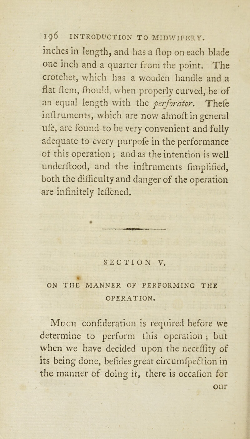 inches in length, and has a flop on each blade one inch and a quarter from the point. The crotchet, which has a wooden handle and a fiat idem, fiiould, when properly curved, be of an equal length with the perforator. Thefe inffruments, which are now aimoft in general ufe, are found to be very convenient and fully adequate to every purpoie in the performance of this operation ; and as the intention is well underftood, and the inftruments Amplified, both the difficulty and danger of the operation are infinitely leflened. SECTION V. i ON THE MANNER OF PERFORMING THE OPERATION. Much coniideration is required before we determine to perform this operation 3 but when we have decided upon the neceffity of its being done, befides great circumfpeflion in the manner of doing it, there is occalion for our j