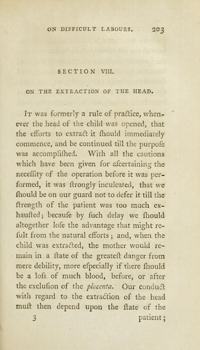 SECTION VIII. I ON THE EXTRACTION OF THE HEAD. It was formerly a rule of pradice, when- ever the head of the child was opened, that the efforts to extract it fhould immediately commence, and be continued till the purpofe was accomplifhed. With all the cautions which have been given for afeertaining the neceffity of the operation before it was per- formed, it was ftrongly inculcated, that we fhould be on our guard not to defer it till the lfrength of the patient was too much ex- haufted; becaufe by fuch delay vve fhould altogether lofe the advantage that might re- fult from the natural efforts; and, when the child was extraded, the mother would re- main in a ftate of the greateft danger from mere debility, more efpecially if there fhould be a lofs of much blood, before, or after the exclufion of the placenta. Our conduct with regard to the extraction of the head muff then depend upon the ftate cf the 3 patient;