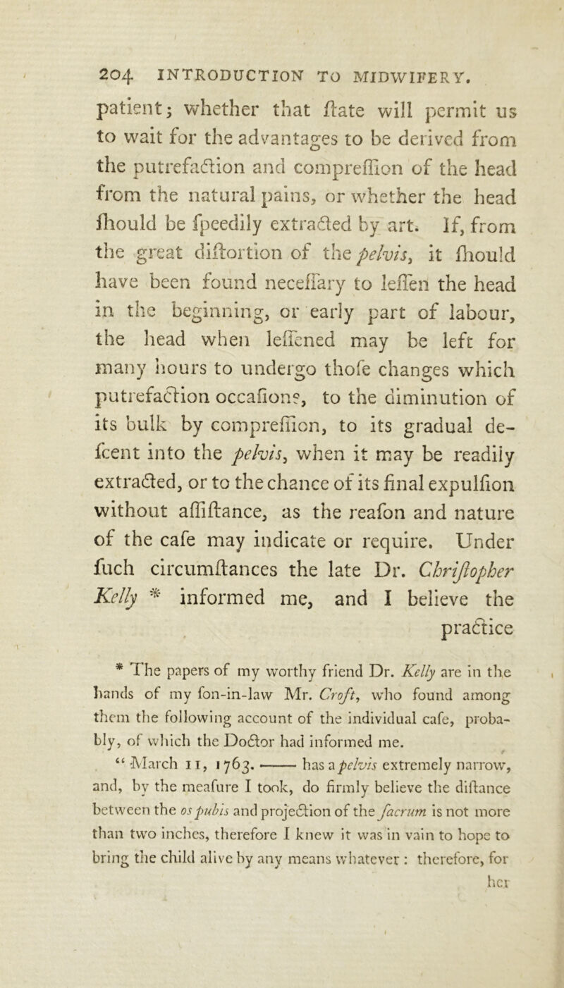 patient; whether that flate will permit us to wait for the advantages to be derived from the putrefadion and compreffion of the head from the natural pains, or whether the head fhould be fpeedily extracted by art. If, from the great distortion of the pelvis, it fhould have been found neeeffary to leffen the head in the beginning, or early part of labour, the head when leffened may be left for many hours to undergo thofe changes which putrefaction occafion?, to the diminution of its bulk by compreffion, to its gradual de- fcent into the pelvis, when it may be readiiy extracted, or to the chance of its final expulfion without affiftance, as the reafon and nature of the cafe may indicate or require. Under fuch circumftances the late Dr. Chrijlopher Kelly * informed me, and I believe the practice * I he papers of my worthy friend Dr. Kelly are in the hands of my fon-in-law Mr. Croft, who found among them the following account of the individual cafe, proba- bly, of which the Doctor had informed me. f “ March 11, i 763. *— has a pelvis extremely narrow, and, by the meafure I took, do firmly believe the difiance between the os pubis and projection of the facrum is not more than two inches, therefore I knew it was in vain to hope to bring the child alive by any means whatever : therefore, for her