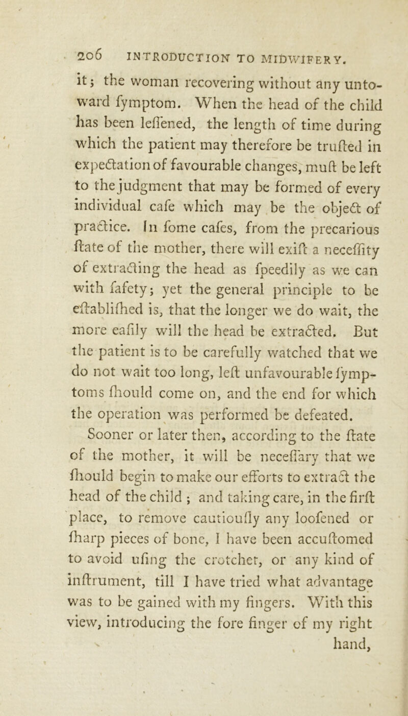 it; the woman recovering without any unto- ward fymptom. When the head of the child has been leffened, the length of time during which the patient may therefore be trufted in expedition of favourable changes, muft be left to the judgment that may be formed of every individual cafe which may be the objed of practice. In fome cafes, from the precarious flate of the mother, there will exift a neceffity of extrading the head as foeedily as we can with fafety; yet the general principle to be eftablifhed is, that the longer we do wait, the more eafily will the head be extraded. But the patient is to be carefully watched that we do not wait too long, left unfavourable fymp- toms fhould come on, and the end for which the operation was performed be defeated. Sooner or later then, according to the ftate of the mother, it will be necefiary that we fhould begin to make our efforts to extrad the head of the child ; and taking care, in the firft: place, to remove cautioufty any loofened or fharp pieces of bone, I have been accuftomed to avoid ufing the crotchet, or any kind of inftrument, till I have tried what advantage was to be gained with my fingers. With this view, introducing the fore finger of my right hand,