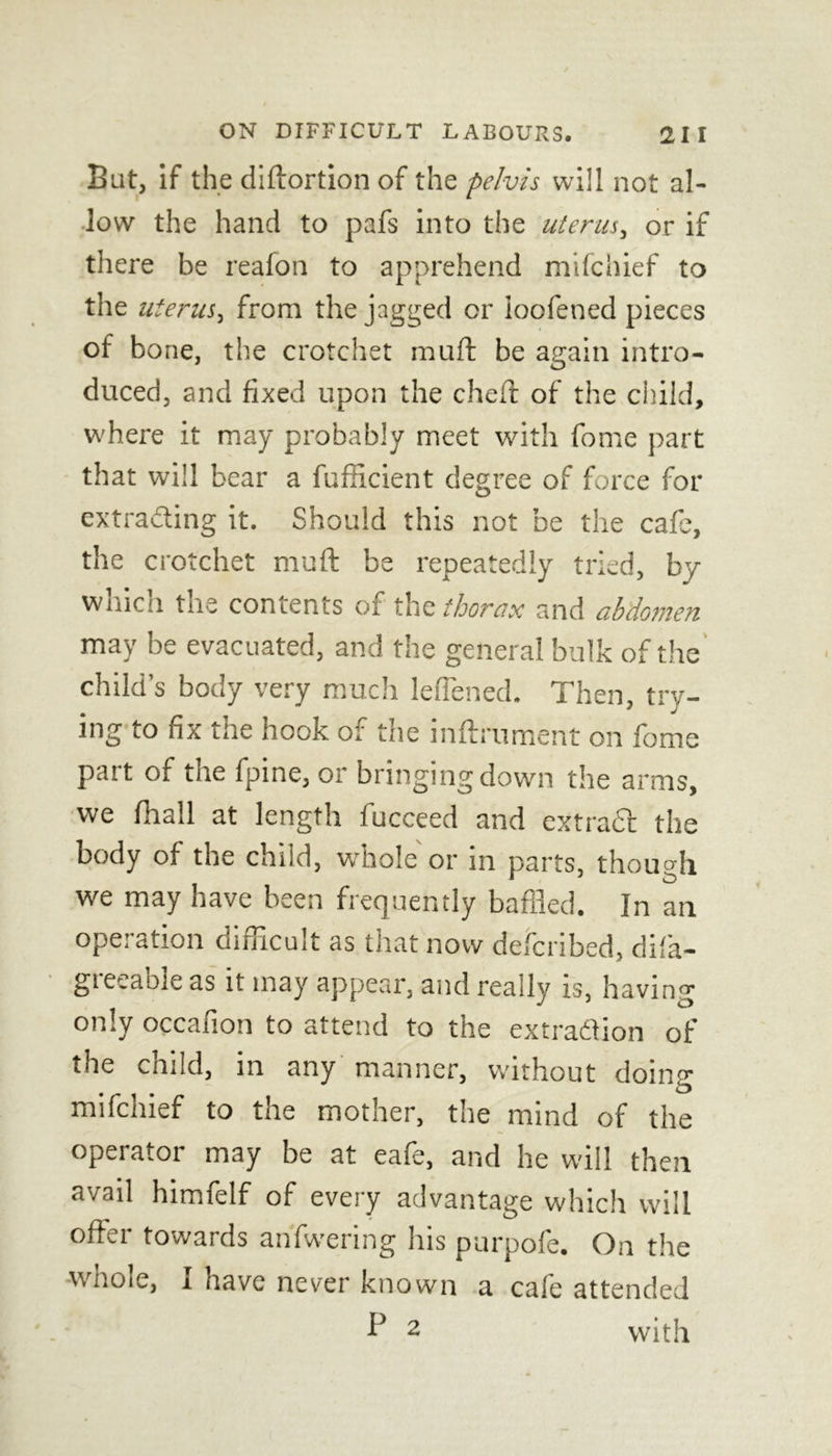 Bat, if the diftortion of the pelvis will not al- low the hand to pafs into the uterus, or if there be reafon to apprehend mifchief to the uterus, from the jagged or ioofened pieces of bone, the crotchet muft be again intro- duced, and fixed upon the cheft of the child, where it may probably meet with fome part that will bear a fufficient degree of force for extracting it. Should this not be the cafe, the crotchet muft be repeatedly tried, by which the contents of the thorax and abdomen may be evacuated, and the general bulk of the child’s body very much lefiened. Then, trv- ing to fix the hook of the inftrument on fome part of the fpine, or bringing down the arms, we fhall at length fucceed and extracl the body of the child, whole or in parts, though we may have been frequently baffled. In an operation difficult as that now defcribed, difia- gieeable as it may appear, and really is, having only occafion to attend to the extradion of the child, in any manner, without doing mifcnief to the mother, the mind of the operator may be at eafe, and he will then avail himfelf of every advantage which will offer towards anfwering his purpofe. On the whote, i have never known a cafe attended P 2 with