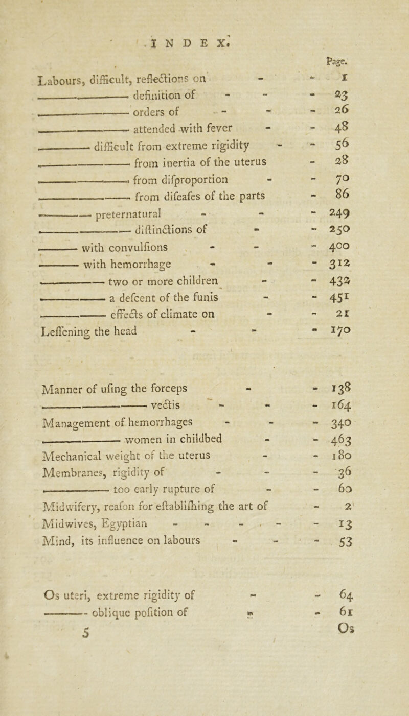 Page. Labours, difficult, reflections cn X .. —— definition of - *3 .—■— orders of - 2 6 attended with fever - 48 . difficult from extreme rigidity - 56 from inertia of the uterus - 38 ■ from difproportion - 70 from difeafes of the parts - 86 — preternatural 249 — , diftindtions of M 250 with convulfions mm 400 with hemorrhage - 3IZ .— two or more children mm 43^ »■■■■■ a defcent of the funis - 451 effects of climate on - 21 Leflening the head i m 170 f • Manner of ufing the forceps 138 vectis - 164 Management of hemorrhages - 340 . women in childbed - 463 Mechanical weight of the uterus 3 80 Membranes, rigidity of - - 36 too early rupture of - 63 Midwifery, reafon for eltabliming the art of - 2 Mid wives, Egyptian - - - - - Mind, its influence on labours 53 Os uteri, extreme rigidity of 64 — oblique pofition of * - 61 5 Os