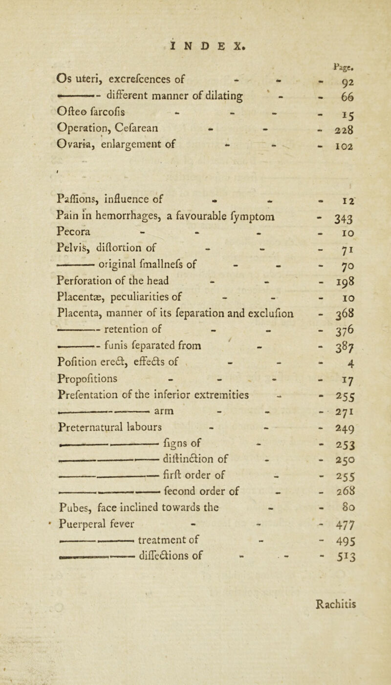 Os uteri, excrefcences of —— - different manner of dilating Ofteo farcofis Operation, Cefarean ♦ N Ovaria, enlargement of Page. 92 66 15 228 102 Paflions, influence of Pain in hemorrhages, a favourable fymptom Pecora - Pelvis, diflortion of original fmallnefs of Perforation of the head Placentae, peculiarities of Placenta, manner of its reparation and exclufion retention of funis feparated from Pofition eredt, effects of - Proportions - Prefentation of the inferior extremities — arm Preternatural labours . . figns of .— dillindtion of fir ft order of fecond order of Pubes, face inclined towards the * Puerperal fever ——treatment of ■■I —— diffedtions of 12 - 343 10 - 71 - 70 - 198 10 - 368 - 376 4 - *7 - 255 - 271 - 249 - 253 - 250 - 2 55 - 268 80 - 477 - 495 - 5i3 Rachitis