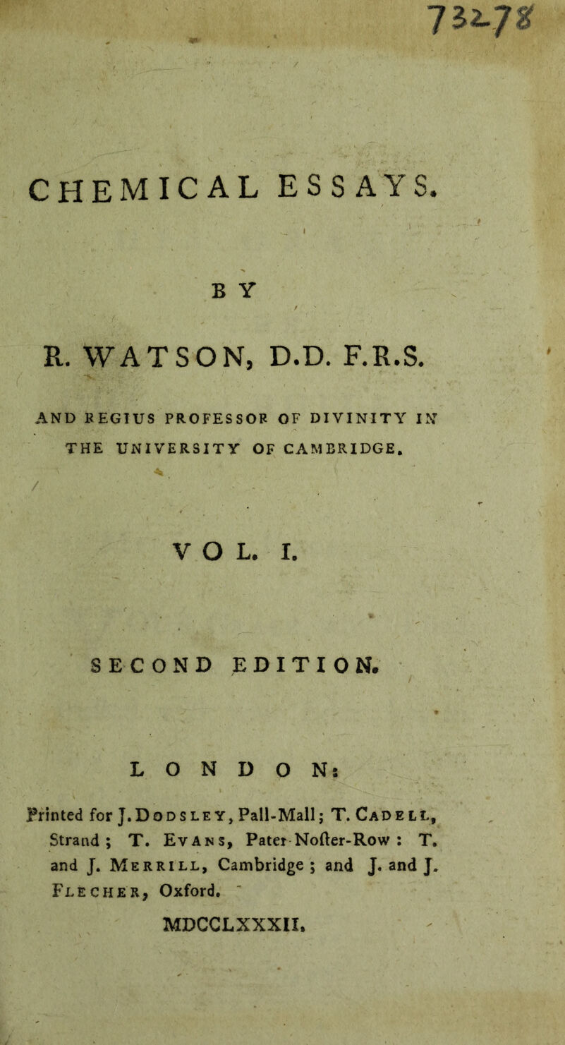 7^2-7^ CHEMICAL ESSAYS. B Y R. WATSON, D.D. F.R.S. AND BEGTUS PROFESSOR OF DIVINITY IN THE UNIVERSITY OF CAMBRIDGE. VOL. I. SECOND EDITION. LONDON: Printed for J.Dodsley, Pall-Mall; T. Cad ell. Strand; T. Evans, Pater Nofter-Row ; T. and J. Merrill, Cambridge; and J, and J. Flecker, Oxford. MDCCLXXXII,