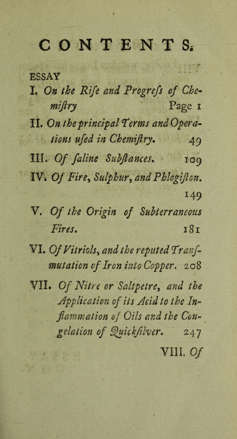 CONTENTS. ESSAY I. On the Rife and Progrefs of Che- mijiry Page i n. On the principal terms andOpera- tions ufed in Chemijlry* 49 III. Of faline Subjlances. 109 I Vi Of Fire^ Sulphur ^ and Phlogificn. 149 V. Of the Origin of Subterraneous Fires. 181 VI. Of Vitriols^ and the reputed tranf- mutation of Iron into Copper. 208 VII. Of Nitre or Saltpetre, and the Application of its Acid to the In- flammation of Oils and the Con- gelation of ^ichftlver. 247 VIII. Of