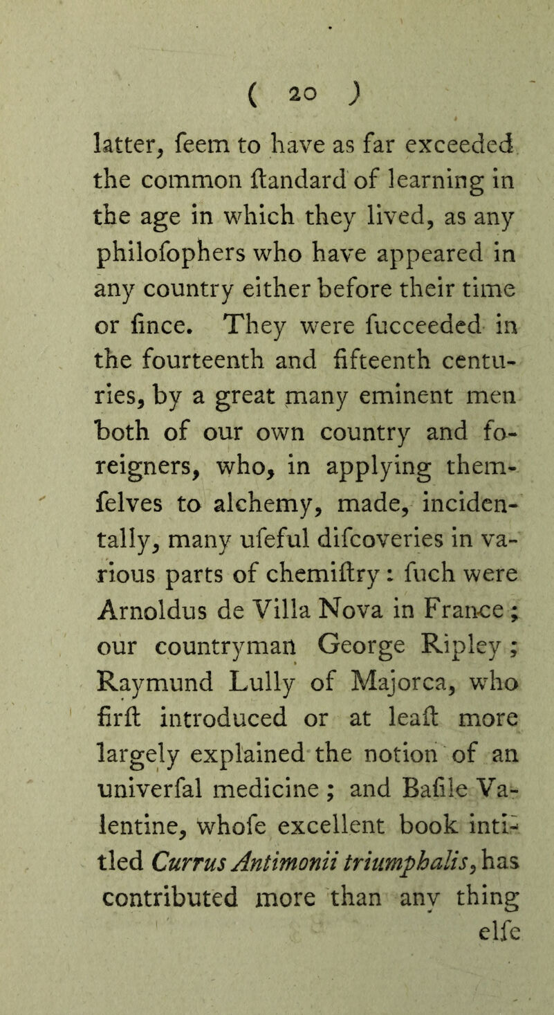 latter, feem to have as far exceeded the common ftandard of learning in the age in which they lived, as any philofophers who have appeared in any country either before their time or fince. They were fucceedcd in the fourteenth and fifteenth centu- ries, by a great many eminent men both of our own country and fo- reigners, who, in applying them- felves to alchemy, made, inciden- tally, many ufeful difcoveries in va- rious parts of chemiflry: fuch were Arnoldus de Villa Nova in France ; our countryman George Ripley; Raymund Lully of Majorca, wrho firfl introduced or at leafi; more largely explained the notion of an univerfal medicine ; and Bafile Va- lentine, whofe excellent book inti- tied Currus Antimonii triumphalis,\xz% contributed more than any thing elfe