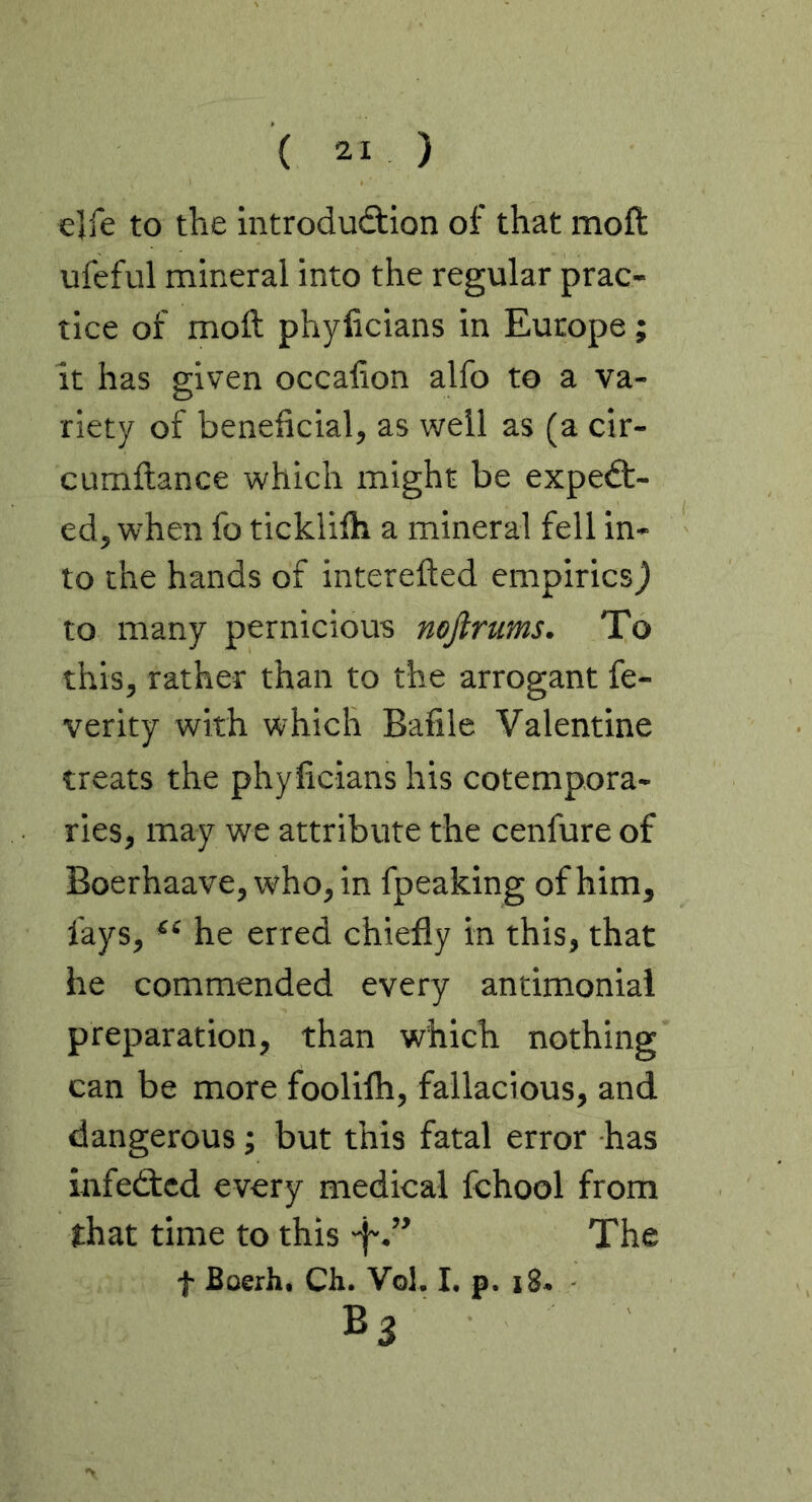 elfe to the mtrodu<9:ion of that moft ufeful mineral into the regular prac- tice of moft phyficians in Europe; it has given occafton alfo to a va- riety of beneficial, as well as (a cir- cumftance which might be expect- ed, when fo ticklifti a mineral fell in- to the hands of interefted empirics) to many pernicious mjlrums. To this, rather than to the arrogant fe- verity with which Bafile Valentine treats the phyficians his cotempora- ries, may we attribute the cenfure of Boerhaave, who, in fpeaking of him, fays, he erred chiefly in this, that he commended every antimoniai preparation, than which nothing can be more foolilh, fallacious, and dangerous; but this fatal error has infeCtcd every medical fchool from that time to this -f'.” The f Boerh. Ch. Vol. I. p. i8. Bs
