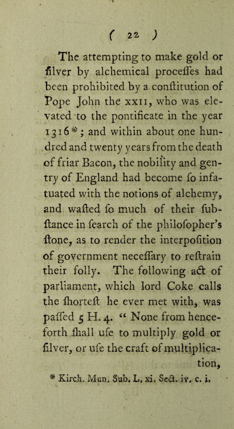 The attempting to make gold or filver by alchemical procefles had been prohibited by a conftitution of Pope John the xxii, who was ele- vated to the pontificate in the year I3i6*‘; and within about one hun- dred and twenty years from the death of friar Bacon, the nobility and gen- try of England had become fo infa- tuated with the notions of alchemy, and wafted fo much of their fub- ftance in fearch of the philofopher’s ftone, as to render the interpofition of government neceflary to reftrain their folly. The following adt of parliament, which lord Coke calls the Ihorteft he ever met with, was paffed 5 H. 4. “ None from hence- forth lhall ufe to multiply gold or filver, or ufe the craft of multiplica- tion, * Kircli. Mun. Sub. L, xi. Scd. iv, c. i.