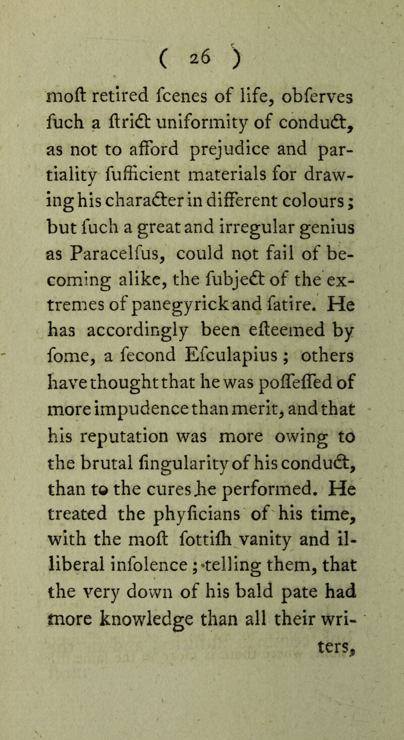 ( ') nioft retired fcenes of life, obferves fuch a ft rift uniformity of conduct, as not to afford prejudice and par- tiality fufficient materials for draw- ing his charadfer in different colours ; but fuch a great and irregular genius as Paracelfus, could not fail of be- coming alike, the fubjedt of the ex- tremes of panegyrickand fatire. He has accordingly been efteemed by fome, a fecond Efculapius ; others have thought that he was polTefled of more impudence than merit, and that his reputation was more owing to the brutal fingularityof hiscondudt, than to the cures be performed. He treated the phyficians of his time, with the moft fottilh vanity and il- liberal infolence;'telling them, that the very down of his bald pate had more knowledge than all their wri- ters,