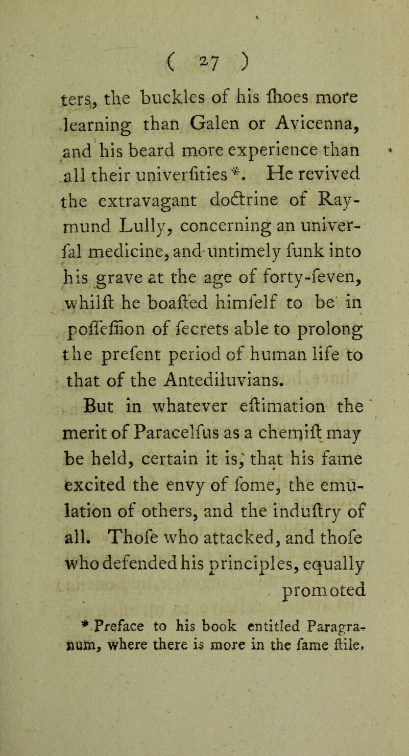 ters,, the buckles of his Ihoes mote learning than Galen or Avicenna, and his beard more experience than all their univerfities *. He revived the extravagant doftrine of Ray- mond Lully, concerning an univer- fal medicine, and untimely funk into his grave at the age of forty-feven, whilll he boafted himfelf to be in poffefiion of fecrets able to prolong the prefent period of human life to that of the Antediluvians. But in whatever eftimation the merit of Paracelfus as a chemift may be held, certain it is,' that his fame excited the envy of fome, the emu- lation of others, and the induftry of all. Thofe who attacked, and thofe who defended his principles, equally promoted * Preface to his book entitled Parayra- »um, where there is more in the fame ftile.