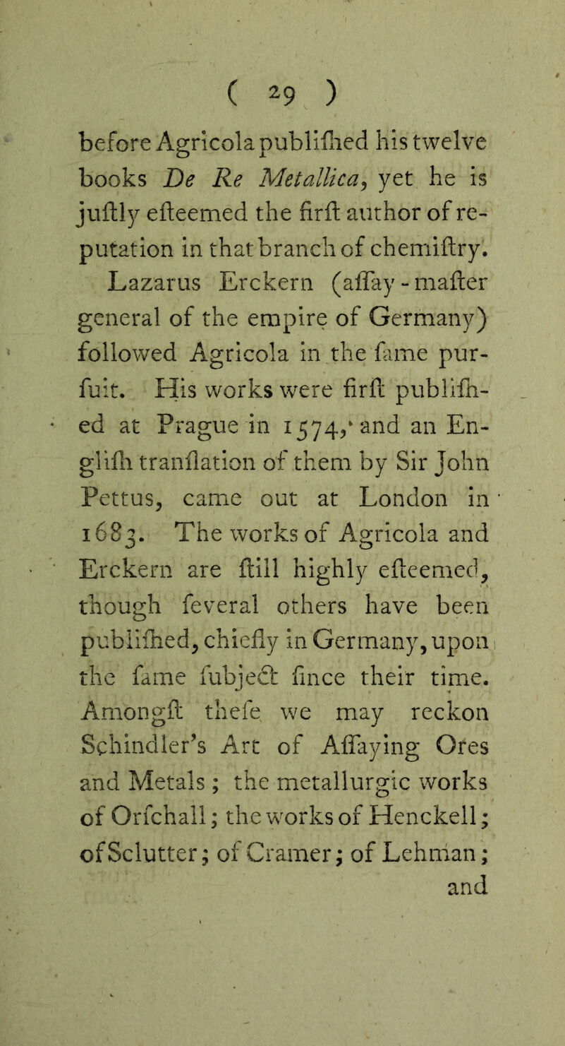 before Agricola publifiied his twelve books De Re MetalUca, yet he is juftly efteemed the firft author of re- putation in that branch of chemiftry. Lazarus Erckern (affay - mailer general of the empire of Germany) followed Agricola in the Lme pur- fuit. His works were firil publiih- ed at Prague in 1574,* and an En- gliih tranflation of them by Sir John Pettus, came out at London in 1683. Theworksof Agricola and Erckern are ilill highly efteemed, though feveral others have been pubiilhed, chiefly in Germany, upon the fame fubjedl flnce their time. Amongft thefe we may reckon Schindler’s Art of Aflaying Ores and Metals ; the metallurgic works of Orfchall; the works of Henckell; ofSclutter; of Cramer; of Lehman; and