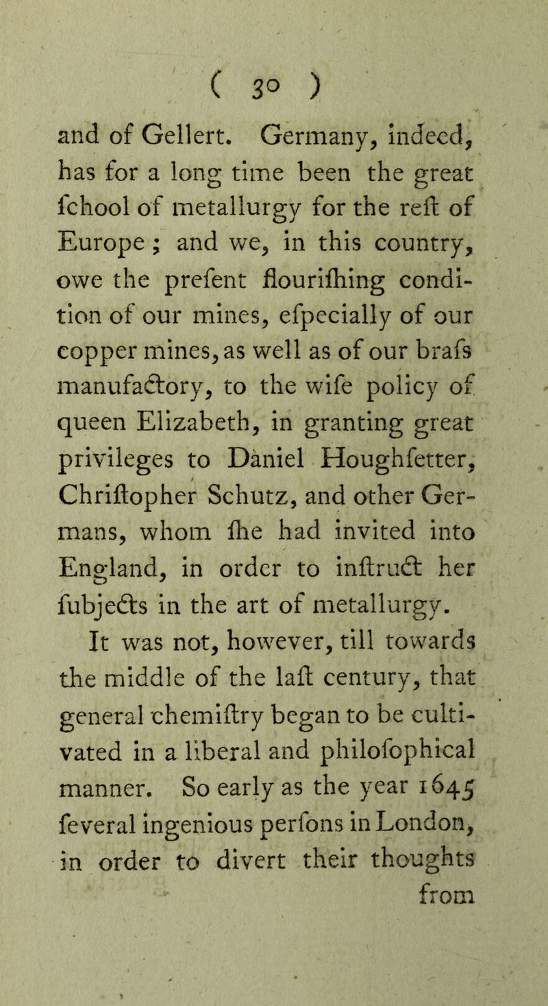 ( 3° ) and of Gellert. Germany, indeed, has for a long time been the great fchool of metallurgy for the reft of Europe; and we, in this country, owe the prefent flourifhing condi- tion of our mines, efpecially of our copper mines, as well as of our brafs manufadlory, to the wife policy of queen Elizabeth, in granting great privileges to Daniel Houghfetter, Chriftopher Schutz, and other Ger- mans, whom Ihe had invited into England, in order to inftrudt her fubjefts in the art of metallurgy. It was not, however, till towards the middle of the lafl century, that general chemiftry began to be culti- vated in a liberal and philofophical manner. So early as the year 1645 feveral ingenious perfons in London, in order to divert their thoughts from