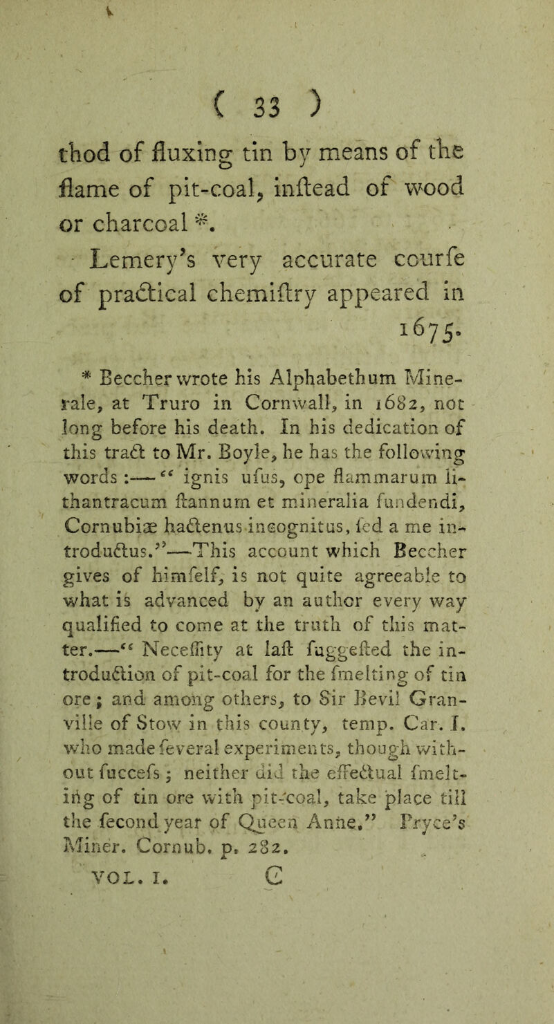 V ( 33 ) thod of fluxing tin by means of tbe flame of pit-coal, inftead of wood or charcoal Lemery’s very accurate courfe of practical chemiftry appeared in 1675. * Beecher wrote his Alphabethum Mine- rale, at Truro in Cornwall, in 1682, not long before his death. In his dedication of this tradl to Mr. Boyle, he has the following words ignis ufus, ope flammarum li* thantracum iiannum et mineralia fundendi, Cornubiae hadlenus incognitas, led a me in^ trodu^lus.’’—This account which Beecher gives of himfelf, is not quite agreeable to what is advanced by an author every way qualified to come at the truth of this mat- ter.—Necefiity at iaft fuggelled the in- trodudlion of pit-coal for the fmelting of tin ore; and among others, to Sir Bevil Gran- ville of Sto^y in this county, temp. Car. I. who madefeveral experiments, though with- out fuccefs; neither did the elFedual fmelt- irig of tin ore with pic-coal, take place till the fecondyear of Queen Anrie,'’ Fryce’s Miner. Cornub. p. 282, VOL. I. G