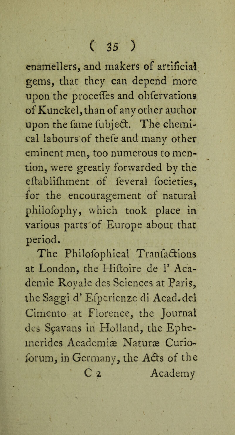 enamellers, and makers of artificial gems, that they can depend more upon the proceffes and obfervations of Kunckel,than of any other author upon the fame fubjedt. The chemi- cal labours of thefe and many other eminent men, too numerous to men- tion, were greatly forwarded by the eftabilfhment of feveral focieties, for the encouragement of natural philofophy, which took place in various parts of Europe about that period. The Philofophical Tranfadtions at London, the Hifioire de 1’ Aca- demie Roy ale des Sciences at Paris, the Saggi d’ Efperienze di Acad, del Cimento at Florence, the Journal des Sfavans in Holland, the Ephe- inerides Academic Naturte Curio- Ibrum, in Germany, the Adts of the C 2 Academy