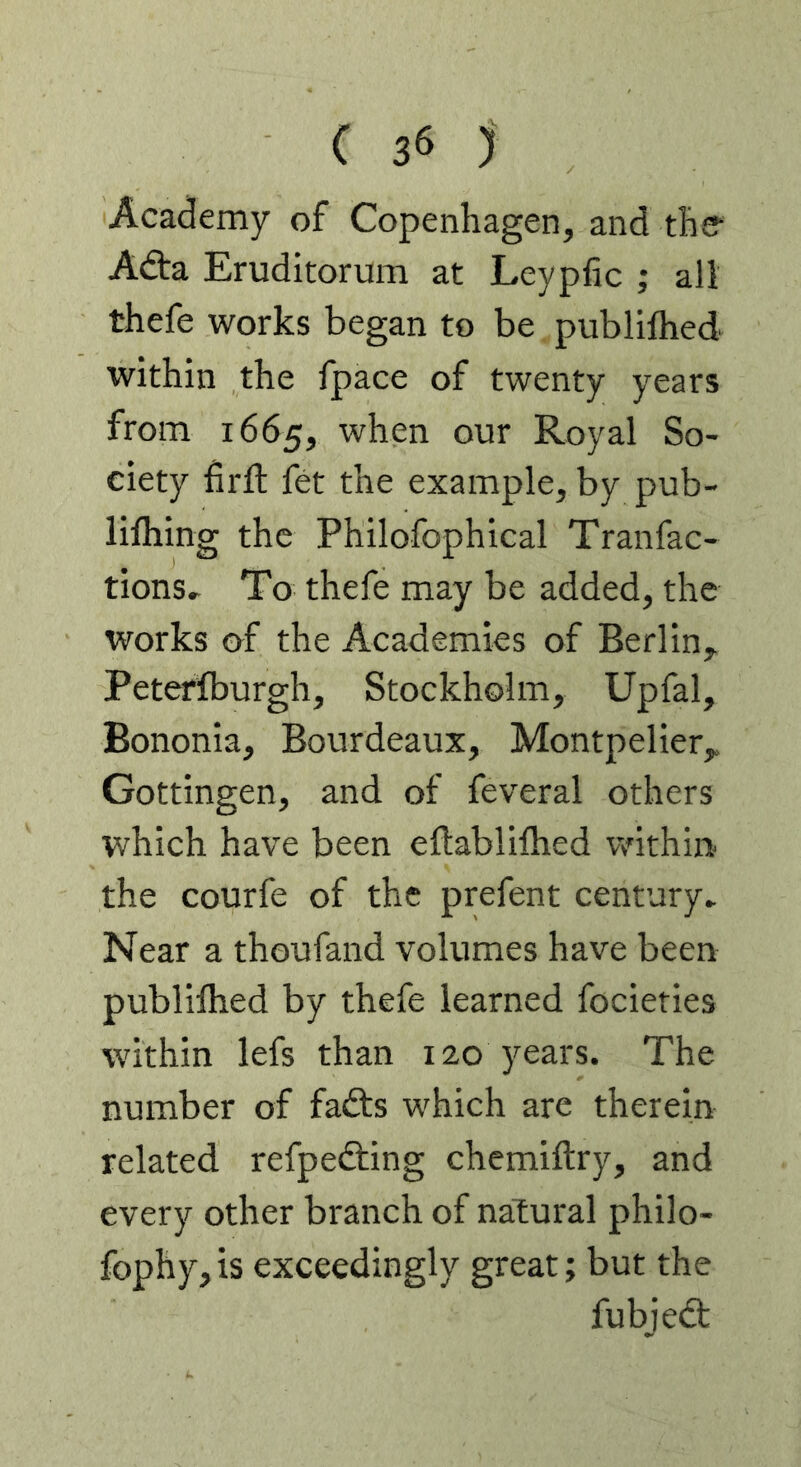 Academy of Copenhagen, and ther Adta Eruditorum at Leypfic ; all thefe works began to be publifhed within the fpace of twenty years from 1665, when our Royal So- ciety hrll fet the example, by pub- lifhing the Philofophical Tranfac- tions. To thefe may be added, the works of the Academies of Berlin, Peterlburgh, Stockholm, Upfal, Bononia, Bourdeaux, Montpelier, Gottingen, and of feveral others which have been eftablifhed within the courfe of the prefent century^ Near a thoufand volumes have been publiflied by thefe learned focieties within lefs than 120 years. The number of fafts which are therein related refpedting chemiftry, and every other branch of natural philo- fophy,is exceedingly great; but the fubjedt