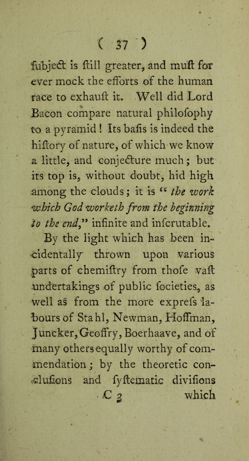 ■fubjed; is ftill greater, and muft foT ever mock the efforts of the human race to exhauft it. Well did Lord Bacon compare natural philofophy to a pyramid! Its balis is indeed the hiftory of nature, of which we know a little, and conjedure much; but its top is, without doubt, hid high among the clouds; it is the work which God worketh from the beginning io the endf infinite and infcrutable. By the light which has been in- •cidentalljr thrown upon various parts of chemiflry from thofe vaft tindertakings of public focieties, as well as from the more exprefs la- bours of Stahl, Newman, Hoffman, Juncker, Geoffry, Boerhaave, and of many others equally worthy of com- mendation ; by the theoretic con- i^lufions and fyftematic divifions - .C 2 which