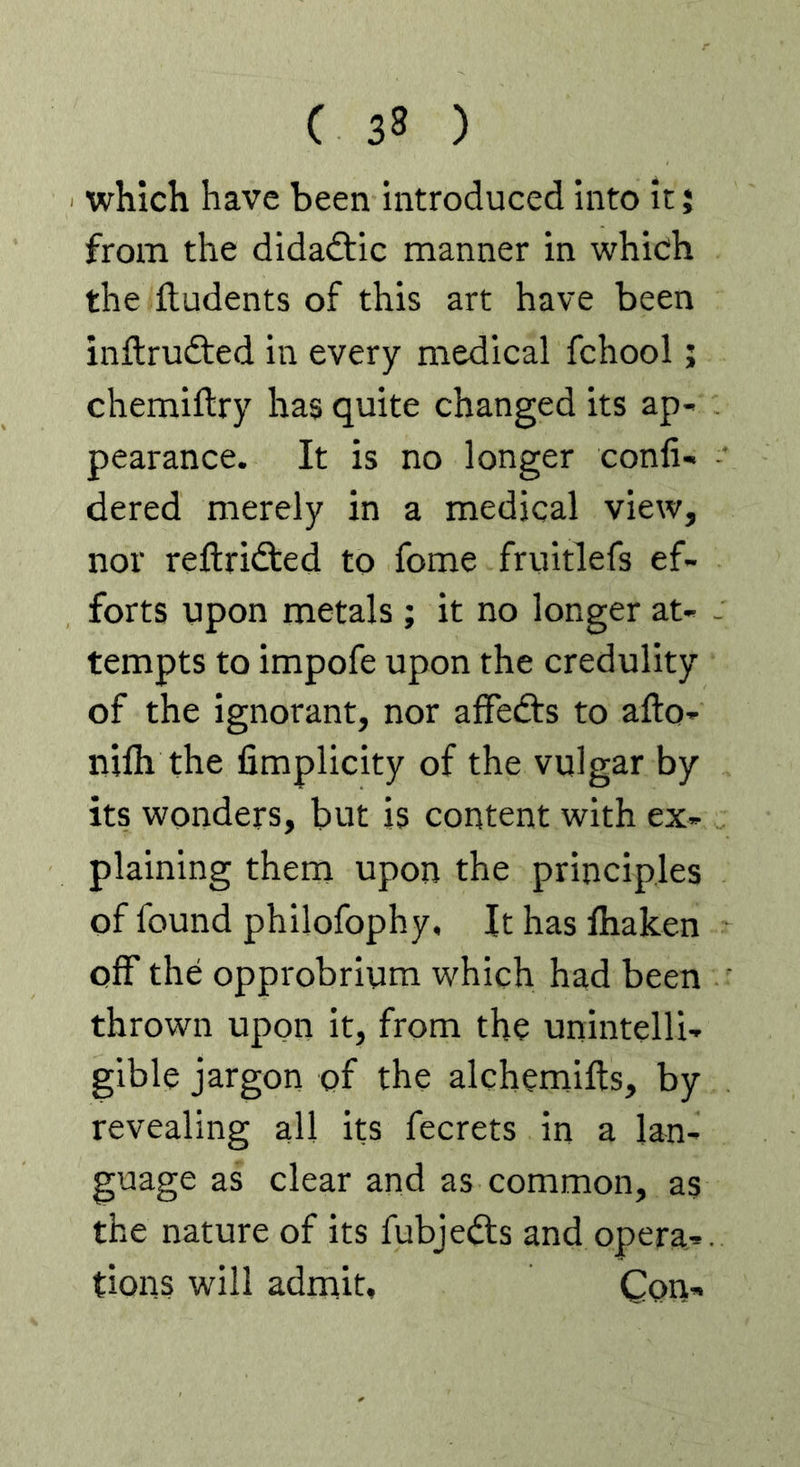 which have been introduced into it j from the didadtic manner in which the iludents of this art have been inftrudted in every medical fchool; chemiftry has quite changed its ap- pearance. It is no longer confi- dered merely in a medical view, nor reftridted to fome fruitlefs ef- forts upon metals ; it no longer at- tempts to impofe upon the credulity of the ignorant, nor afFedts to afto- nilh the fimplicity of the vulgar by its wonders, but is content with ex- plaining them upon the principles of found philofophy. It has fhaken off the opprobrium which had been thrown upon it, from the unintelli- gible jargon of the alchemifts, by revealing all its fecrets in a lan- guage as clear and as common, as the nature of its fubjedls and opera-, tions will admit. Con-