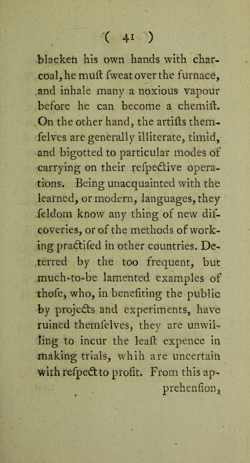 blacken his own hands with char- coal, he muft fweat over the furnace, and inhale many a noxious vapour before he can become a chemift. On the other hand, the artifts them- felves are generally illiterate, timid, and bigotted to particular modes of carrying on their refpedtive opera- tions. Being unacquainted with the learned, or modern, languages, they feldom know any thing of new dif- coveries, or of the methods of work- ing pradtifed in other countries. De- terred by the too frequent, but much-to-be lamented examples of thofe, who, in benefiting the public by projefts and experiments, have ruined themfelves, they are unwil- ling to incur the leafl; expence in making trials, whih are uncertain with refpedlto profit. From this ap- prehenfion.