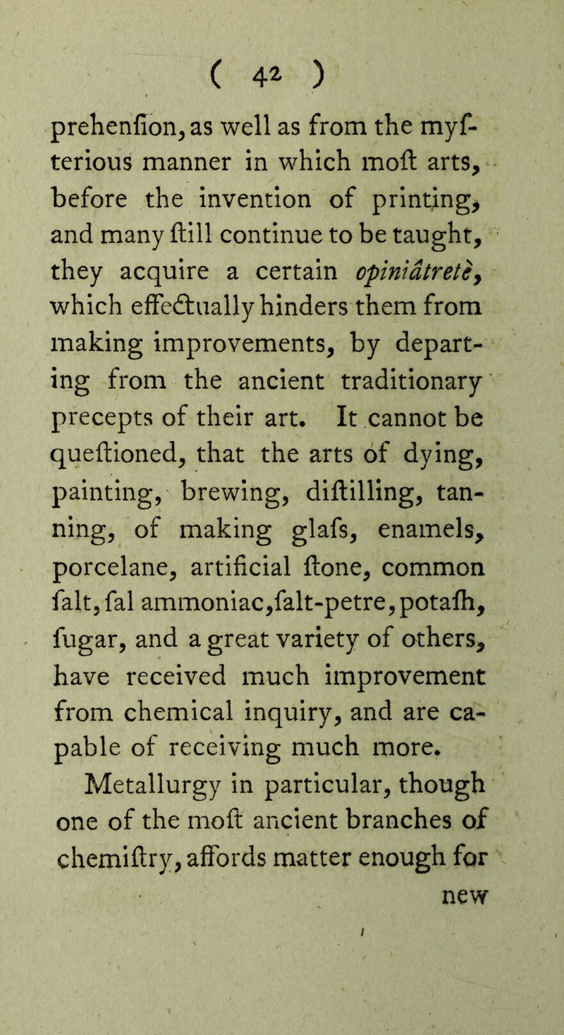 ( 4^ ) prehenfion, as well as from the myf- terious manner in which moft arts, before the invention of printing, and many ftill continue to be taught, they acquire a certain opinidtretey which effedlually hinders them from making improvements, by depart- ing from the ancient traditionary precepts of their art. It cannot be queftioned, that the arts of dying, painting, brewing, diftilling, tan- ning, of making glafs, enamels, porcelane, artificial ftone, common fait, fal ammoniac,falt-petre,potafh, fugar, and a great variety of others, have received much improvement from chemical inquiry, and are ca- pable of receiving much more. Metallurgy in particular, though one of the mod: ancient branches of chemiftry, affords matter enough for new