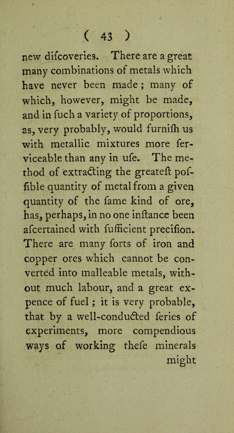 new difcoveries. There are a great many combinations of metals which have never been made; many of which, however, might be made, and in fuch a variety of proportions, as, very probably, would furnilh us with metallic mixtures more fer- viceable than any in ufe. The me- thod of extracting the greateft pof- hble quantity of metal from a given quantity of the fame kind of ore, has, perhaps, in no one inftance been afcertained with fufficient precilion. There are many forts of iron and copper ores which cannot be con- verted into malleable metals, with- out much labour, and a great ex- pence of fuel; it is very probable, that by a well-conduCted feries of experiments, more compendious ways of working thefe minerals might