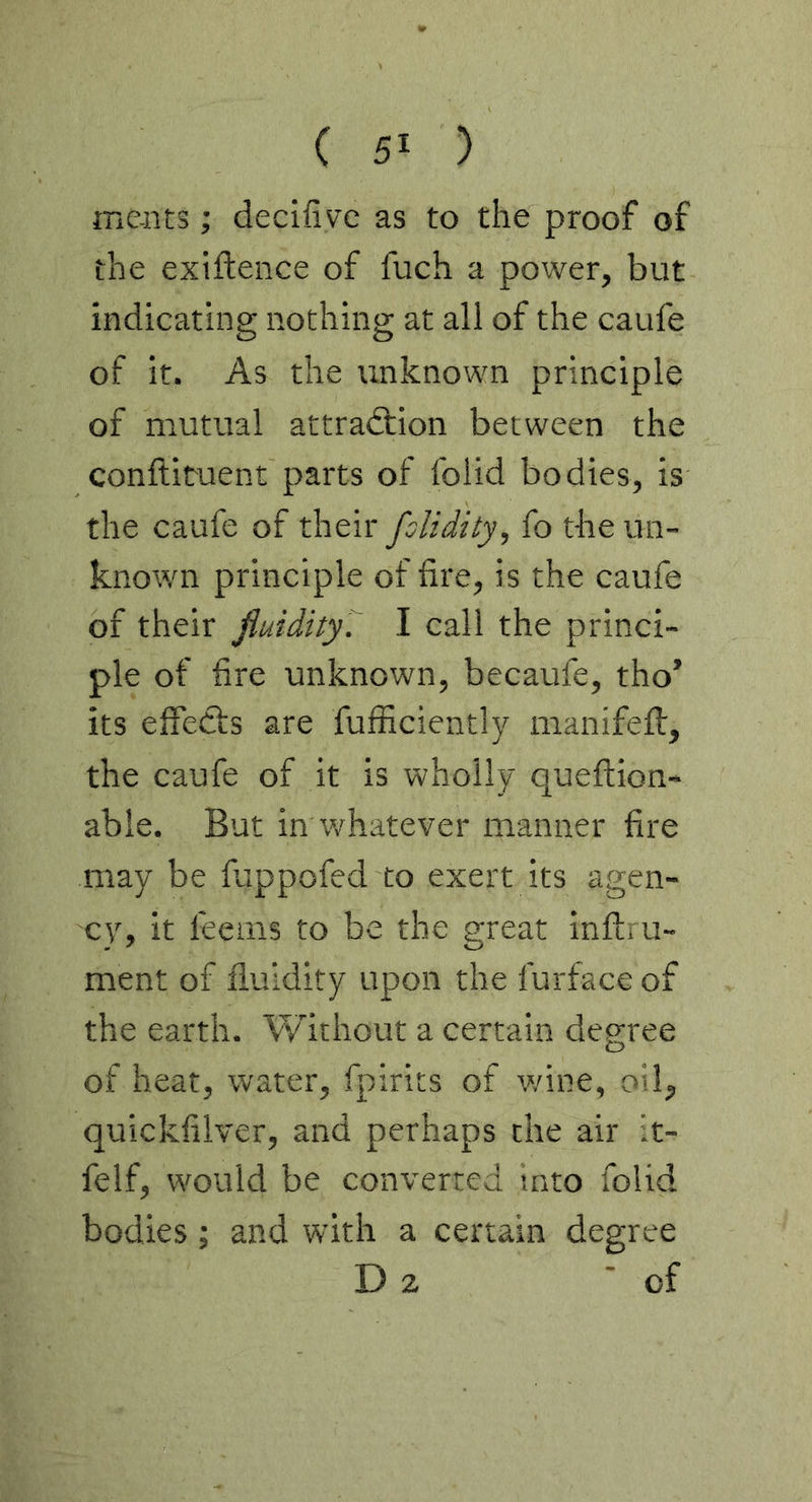 ( 5> ) mcnts; decifivc as to the proof of the exiftence of fuch a power, but indicating nothing at all of the caufe of it. As the unknown principle of mutual attraction between the conftituent parts of folid bodies, is the caufe of their fslidity, fo the un- known principle of fire, is the caufe of their fiuidity’.^ I call the princi- ple of fire unknown, becaufe, tho’ its effects are fufficiently manifelt, the caufe of it is wholly queftion- able. But in whatever manner fire may be fappofed to exert its agen- cy, it leems to be the great inftru- ment of fluidity upon the furface of the earth. Without a certain degree of heat, water, fpirits of wine, oil, quickfilver, and perhaps the air it- felf, would be converted into folid bodies; and with a certain degree D 2 'of