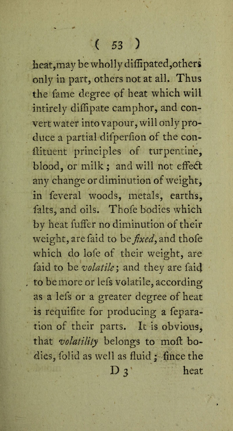 heat,may be wholly diffipated,others only in part, others not at all. Thus the fame degree of heat which will intirely diffipate camphor, and con- vert water into vapour, will only pro- duce a partial difperfion of the con- ftituent principles of turpentine, blood, or milk; and will not efFedt any change or diminution of weight, in feveral woods, metals, earths, falts, and oils. Thofe bodies which by heat fuffer no diminution of their weight, are faid to be fixed, and thofe which do lofe of their weight, are faid to be volatileand they are faid to be more or lefs volatile, according as a lefs or a greater degree of heat is requilite for producing a fepara- tion of their parts. It is obvious, that volatility belongs to moft bo- dies, folid as well as fluid ^ fince the D 3 heat