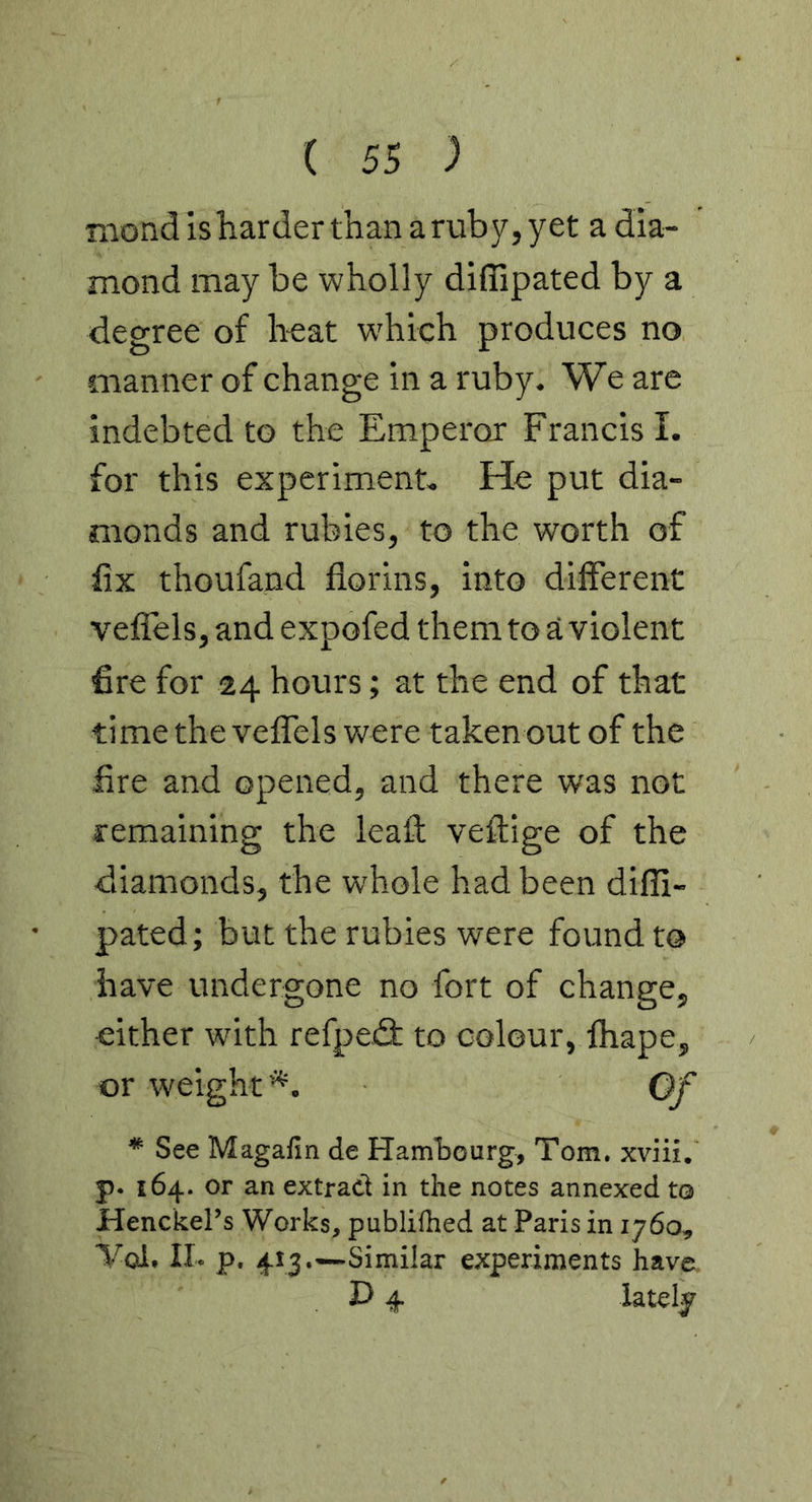 rxiond is harder than a ruby, yet a dia- mond may be wholly diffipated by a degree of h-eat w'hich produces no manner of change in a ruby. We are indebted to the Emperor Francis 1. for this experiment. He put dia- monds and rubies, to the worth of fix thoufand florins, into different veflels, and expofed them to a violent fire for 24 hours; at the end of that time the veflTels were taken out of the fire and opened, and there was not remaining the leafl: veflige of the diamonds, the whole had been difli- pated; but the rubies were found to have undergone no fort of change, either with refpeif to colour, fhape, or weight'*. Of * See Magafin de Hamtourg, Tom. xviii. p. 164. or an extract in the notes annexed to Henckel’s Works, publifhed at Paris in 1760, ■Vol. II- p. 413.—Similar experiments have Jy 4 lately