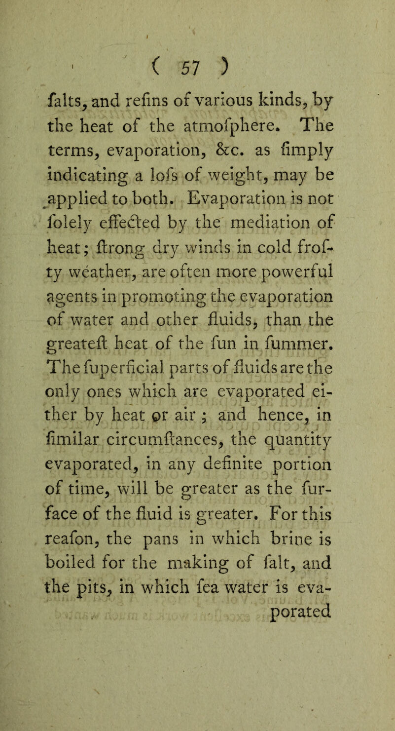 faks, and refins of various kinds, by the heat of the atmofphere. The terms, evaporation, &c. as Amply indicating a lofs of weight, may be applied to both. Evaporation is not folely efFedted by the mediation of heat; flrong dry winds in cold frof- ty weather, are often more powerful agents in promoting the evaporation of water and other fluids, than the greateft heat of the fun in fummer. Thefuperficial parts of fluids are the only ones which are evaporated ei- ther by heat or air ; and hence, in fimilar circumflances, the quantity evaporated, in any definite portion of time, will be greater as the fur- face of the fluid is greater. For this reafon, the pans in which brine is boiled for the making of fait, and the pits, in which fea water is eva- porated