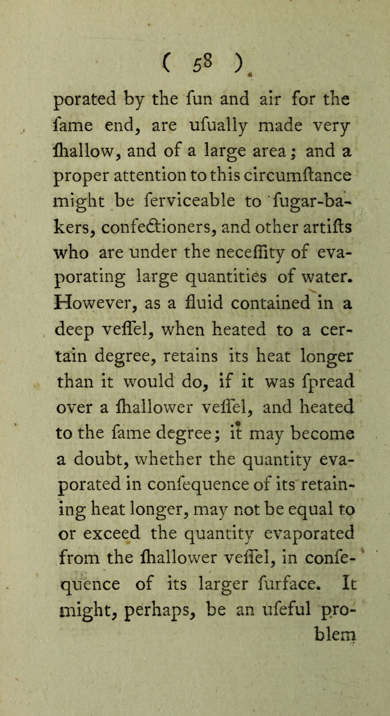 porated by the fun and air for the fame end, are ufually made very lhallow, and of a large area; and a proper attention to this circumftance might be ferviceable to fugar-ba- kers, confedtioners, and other artifts who are under the neceflity of eva- porating large quantities of water. However, as a fluid contained in a deep veflTel, when heated to a cer- tain degree, retains its heat longer than it would do, if it was fpread over a lhallower velfel, and heated to the fame degree; it may become a doubt, w^hether the quantity eva- porated in confequence of its retain- ing heat longer, may not be equal to or exceed the quantity evaporated from the lhallower veflel, in confe- ' quence of its larger furface. It might, perhaps, be an ufeful pro- blem