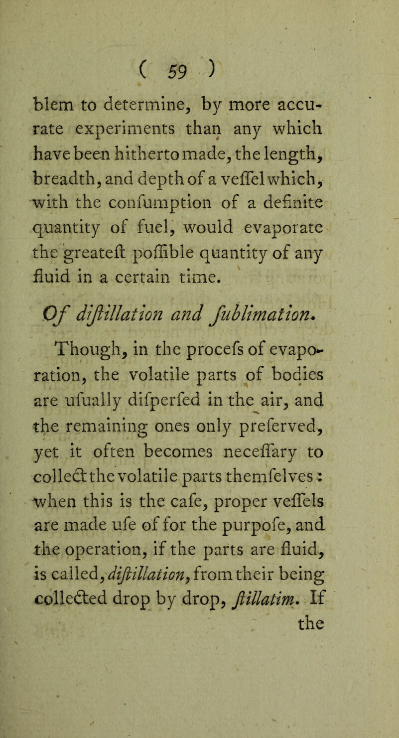 blem to determine, by more accu- rate experiments than any which have been hitherto made, the length, breadth, and depth of a veffel which, with the confumption of a definite quantity of fuel, would evaporate the greatefl: poffible quantity of any fluid in a certain time. Of dif illation and Jublimation, Though, in the procefs of evapo- ration, the volatile parts of bodies are ufually difperfed in the air, and the remaining ones only preferved, yet it often becomes neceflary to col left the volatile parts themfelves: when this is the cafe, proper velTels are made ufe of for the purpofe, and the operation, if the parts are fluid, is cs.\\&A, difiiUation, from their being collefted drop by drop, fiillatm. If the