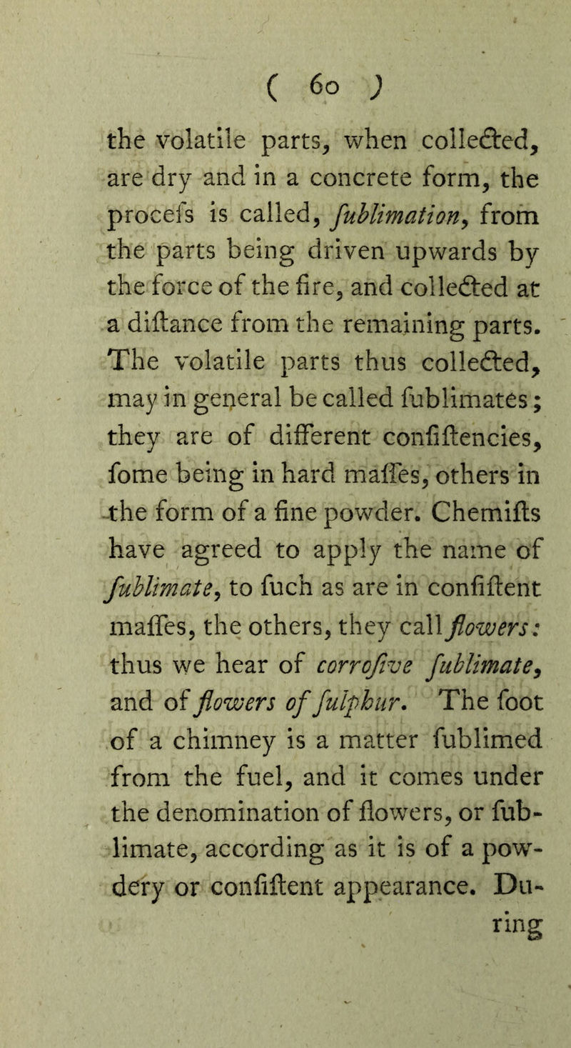 the volatile parts, when collefted, are dry and in a concrete form, the procefs is called, fublimation, from the parts being driven upwards by the force of the fire, and colledted at a diftance from the remaining parts. The volatile parts thus colledted, may in general be called fublimates; they are of different confiftencies, fome being in hard maffes, others in -the form of a fine powder. Chemifls have agreed to apply the name of fublimate, to fuch as are in confiflent maffes, the others, they call flowers: thus we hear of corroflve fublimate, and of flowers of fulphur. The foot of a chimney is a matter fublimed from the fuel, and it comes under the denomination of flowers, or fub- limate, according as it is of a pow- dery or confiflent appearance. Du- ring