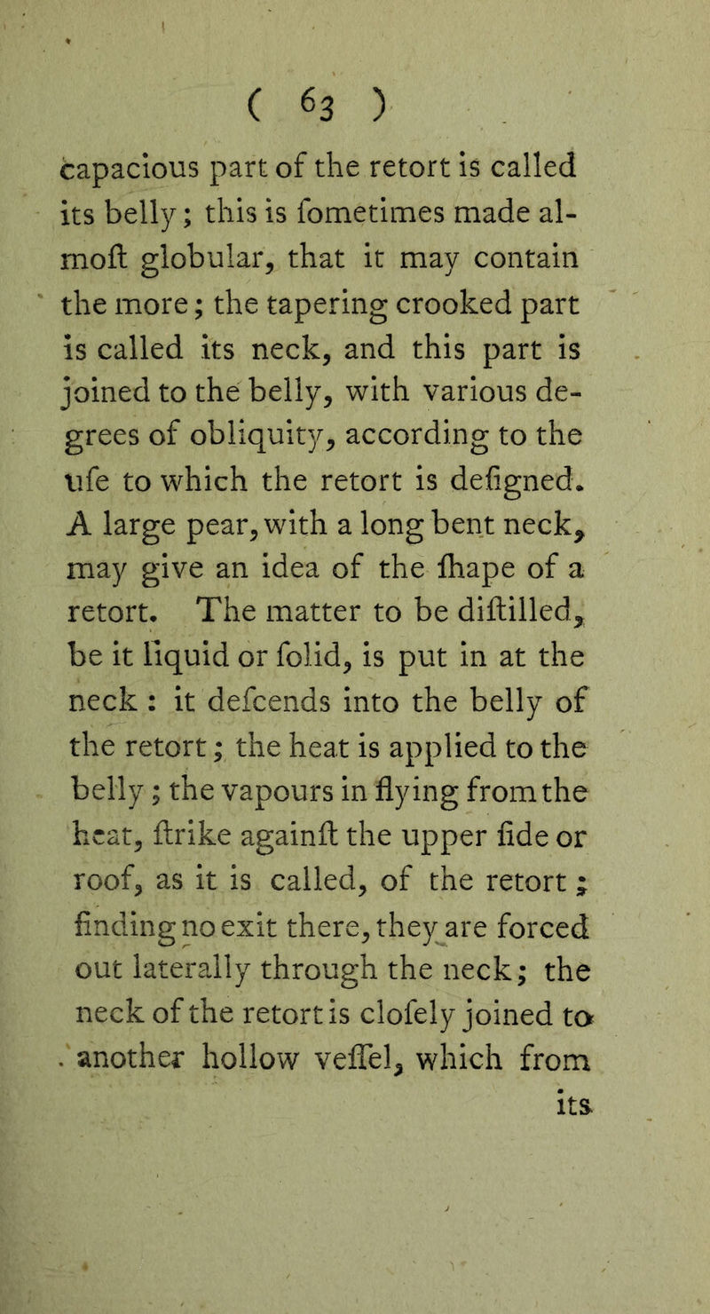 capacious part of the retort is called its belly; this is fometimes made al- moft globular, that it may contain the more; the tapering crooked part is called its neck, and this part is joined to the belly, with various de- grees of obliquity, according to the life to which the retort is defigned. A large pear, with a long bent neck, may give an idea of the lhape of a retort. The matter to be diftilled, be it liquid or folid, is put in at the neck : it defcends into the belly of the retort; the heat is applied to the belly; the vapours in flying from the heat, ftrike againfl: the upper fide or roof, as it is called, of the retort ; finding no exit there, they are forced out laterally through the neck; the neck of the retort is clofely joined to . another hollow velTel, which from Its