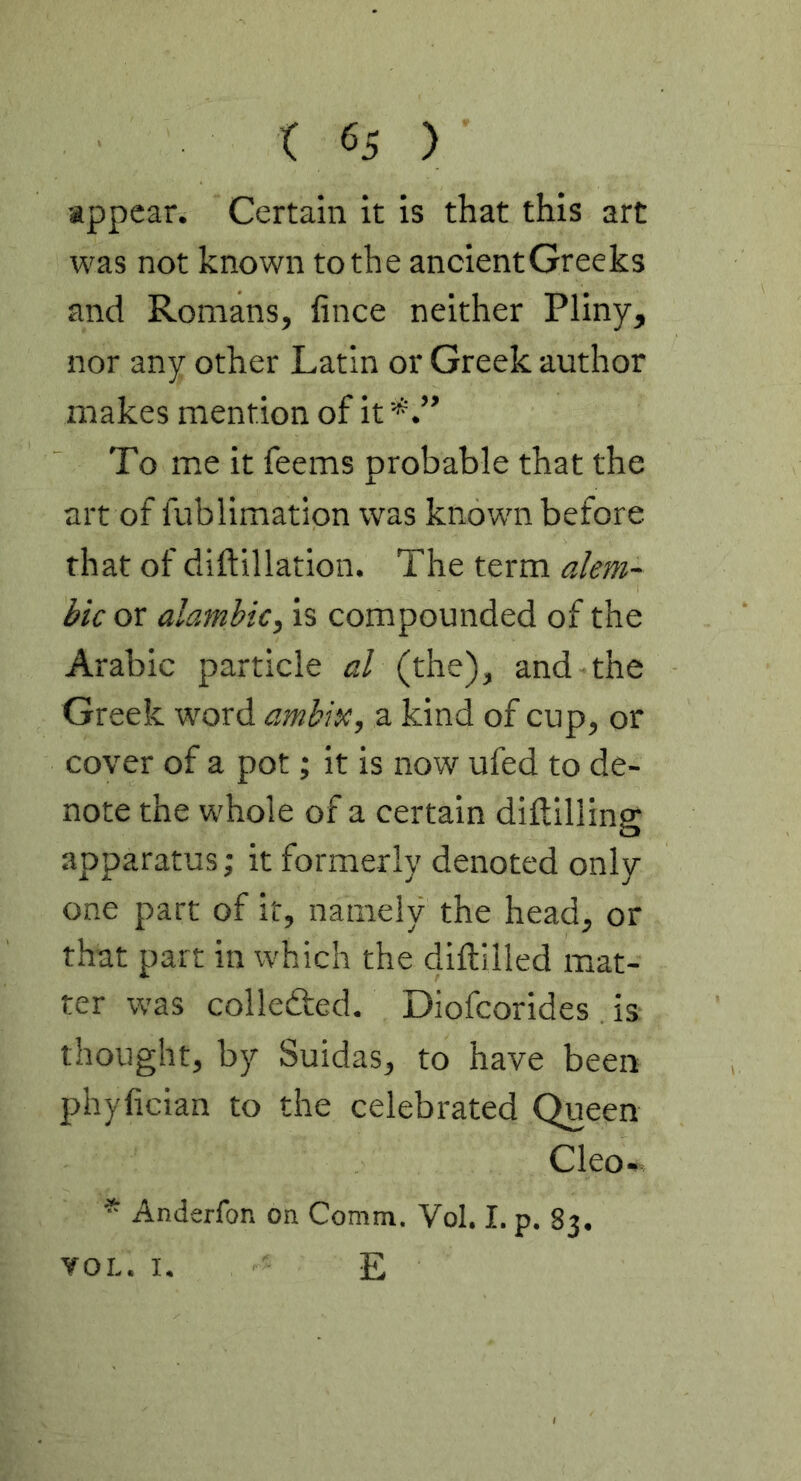 appear. Certain it is that this art was not known to the ancient Greeks and Romans, fince neither Pliny, nor any other Latin or Greek author makes mention of it To me it feems probable that the art of fublimation was known before that of diftillation. The term alem- bic or almnbic, is compounded of the Arabic particle al (the), and the Greek word ambix, a kind of cup, or cover of a pot; It is now ufed to de- note the whole of a certain diftilling apparatus; it formerly denoted only one part of it, namely the head, or that part in which the diftilled mat- ter was colledfed. Diofcorides is thought, by Suidas, to have been phyfician to the celebrated Queen Cleo- * Anderfon on Comm. Vol. I. p. 83. VOL. I. E