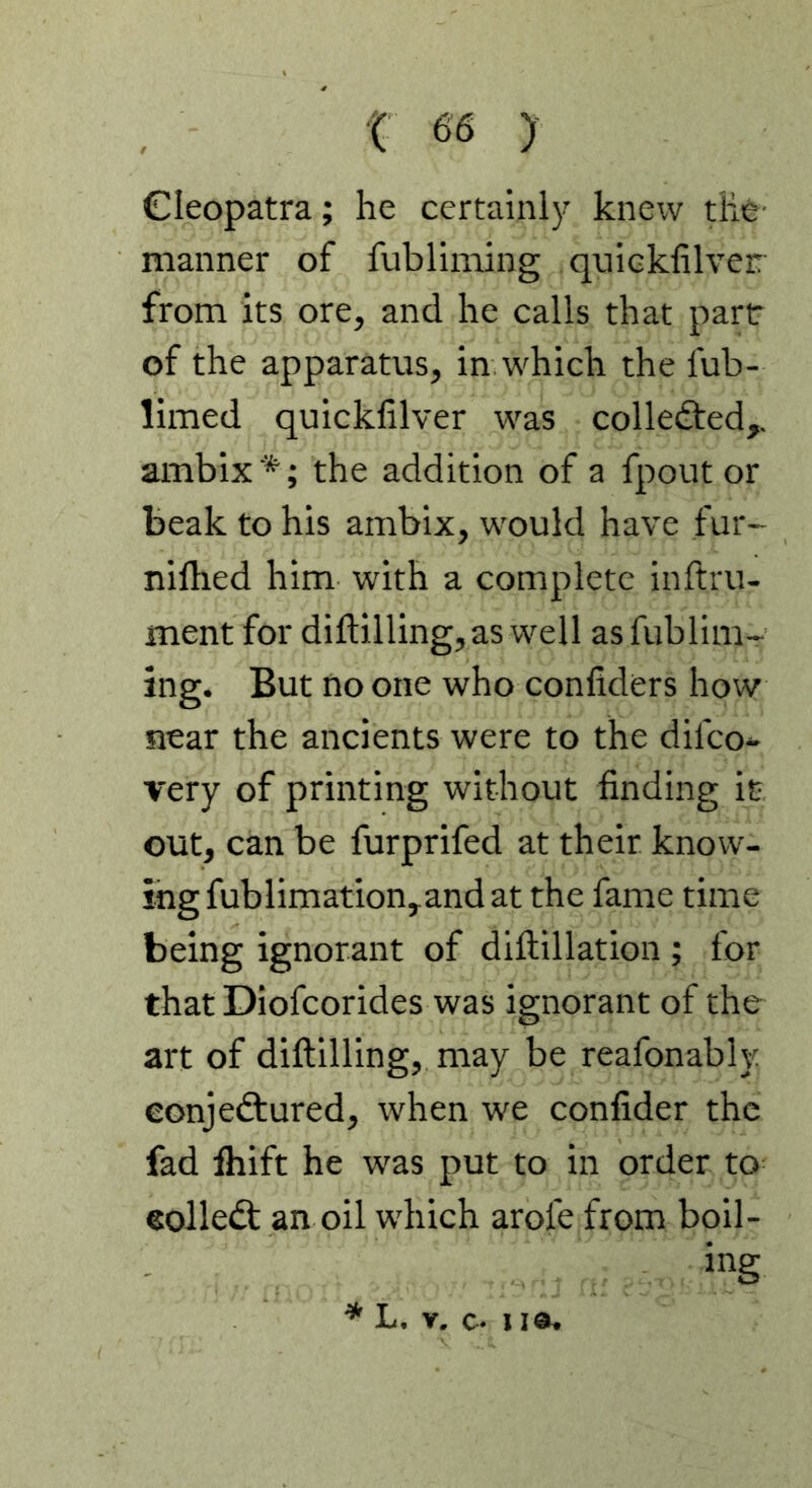 Cleopatra; he certainly knew die manner of fubllming quicklilver from its ore, and he calls that part of the apparatus, in which the fub- limed quicklilver was collected,, ambix *; the addition of a fpout or beak to his ambix, would have fur- nilhed him with a complete inftru- ment for diftilling,as well asfublim- ing. But no one who conliders how near the ancients were to the difco* very of printing without finding it out, can be furprifed at their know- ing fublimation,and at the fame time being ignorant of dillillation ; for that Diofcorides was ignorant of the art of diftilling, may be reafonably eonjedtured, when we confider the fad Ihift he was put to in order to eolledt an oil which arofe from boil- ing * L. r, c. I la.