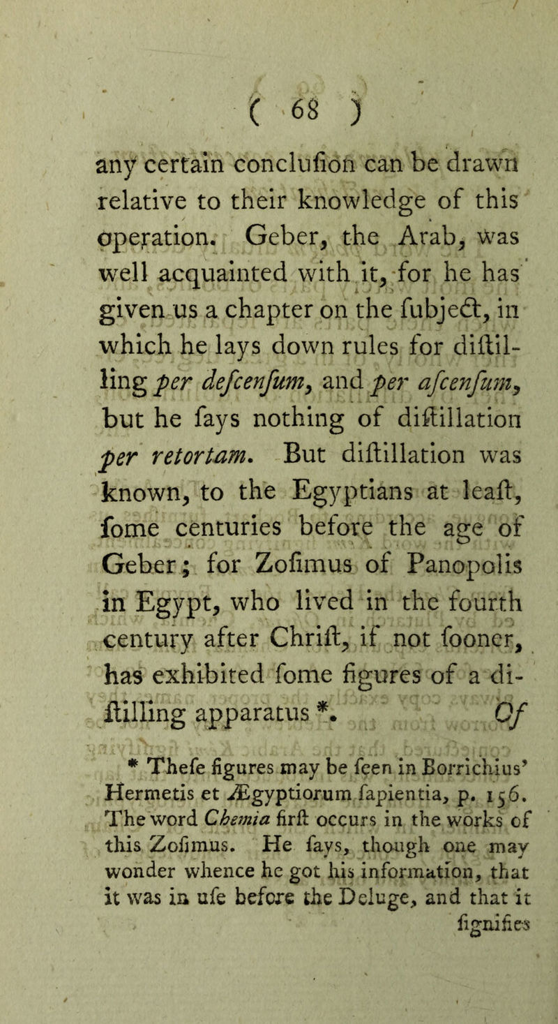 any certain conclufion can be drawn relative to their knowledge of this operation. Geber, the Arab, Was well acquainted with it, for he has given us a chapter on the fubjedt, in which he lays down rules for dril- ling per defcenfum, and per afcenfum, but he fays nothing of diffillation per relortam. But diftillation was known, to the Egyptians at leaft, fome centuries before the age of Geber; for Zofimus of Panopolis in Egypt, who lived in the fourth century after Chrift, if not fooner, has exhibited fome figures of a di- HiHing apparatus *. Qf * Thefe figures may be feen in Borrichius’ Hermetis et iEgyptiorum fapientia, p. 156. The word Chernia firft occurs in the works of this Zofimus. He fays, though one may wonder whence he got his information, that it was in ufe before the Deluge, and that it fignifies