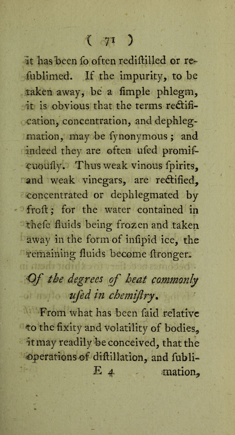 it has been fo often rediftilled or re~ fublimed. If the impurity, to be taken away, be a Ample phlegm, it is obvious that the terms rediifi- cation, concentration, and dephleg- mation, may be fynonymous ; and indeed they are often ufed promif- cuoufly. Thus weak vinous fpirits, and weak vinegars, are re<9:ified, concentrated or dephlegmated by froft; for the water contained in thefe fluids being frozen and taken away in the form of infipid ice, the remaining fluids become ftronger^ ■Of the degrees of heat commonly ufed in chemifry. From what has been faid relative to the fixity and volatility of bodies., it may readily be conceived, that the €)perations of diftillation, and fubli- £ 4 mation.