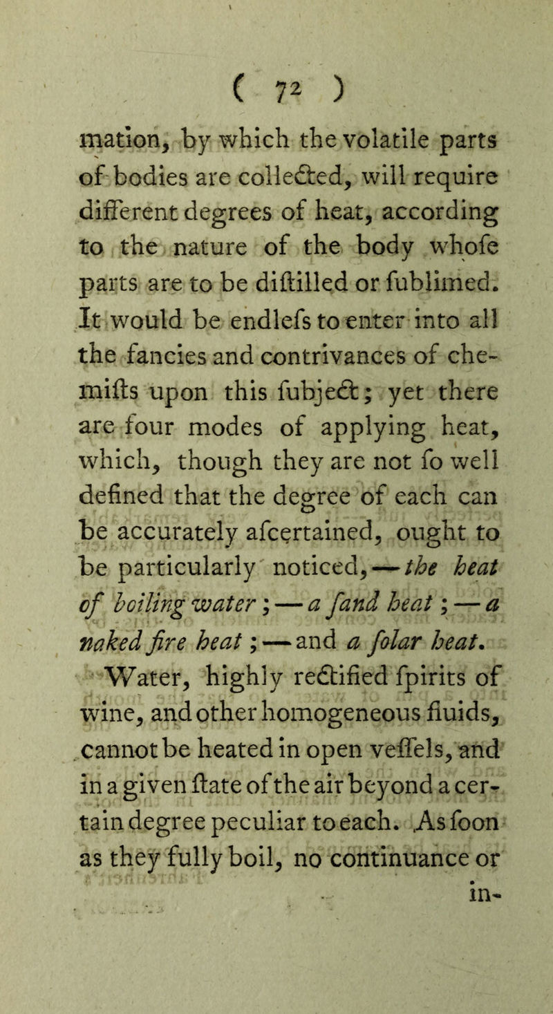 matlon, by which the volatile parts of bodies are colledted, will require different degrees of heat, according to the nature of the body whofe parts are to be diftilled or fublimed. It would be endlefs to enter into all the fancies and contrivances of che- mifts upon this fubjedf; yet there are four modes of applying heat, which, though they are not fo well defined that the deo-ree of each can O be accurately afcertained, ought to be particularly noticed, — the heat of boiling water; — a fand heat; — a naked fire heat; — and a folar heat. Water, highly redtified fpirits of wdne, and other homogeneous fluids, cannot be heated in open veffels, and in a given ftate of the air beyond a cer^ tain degree peculiar to each. As foon as they fully boil, no continuance or in-