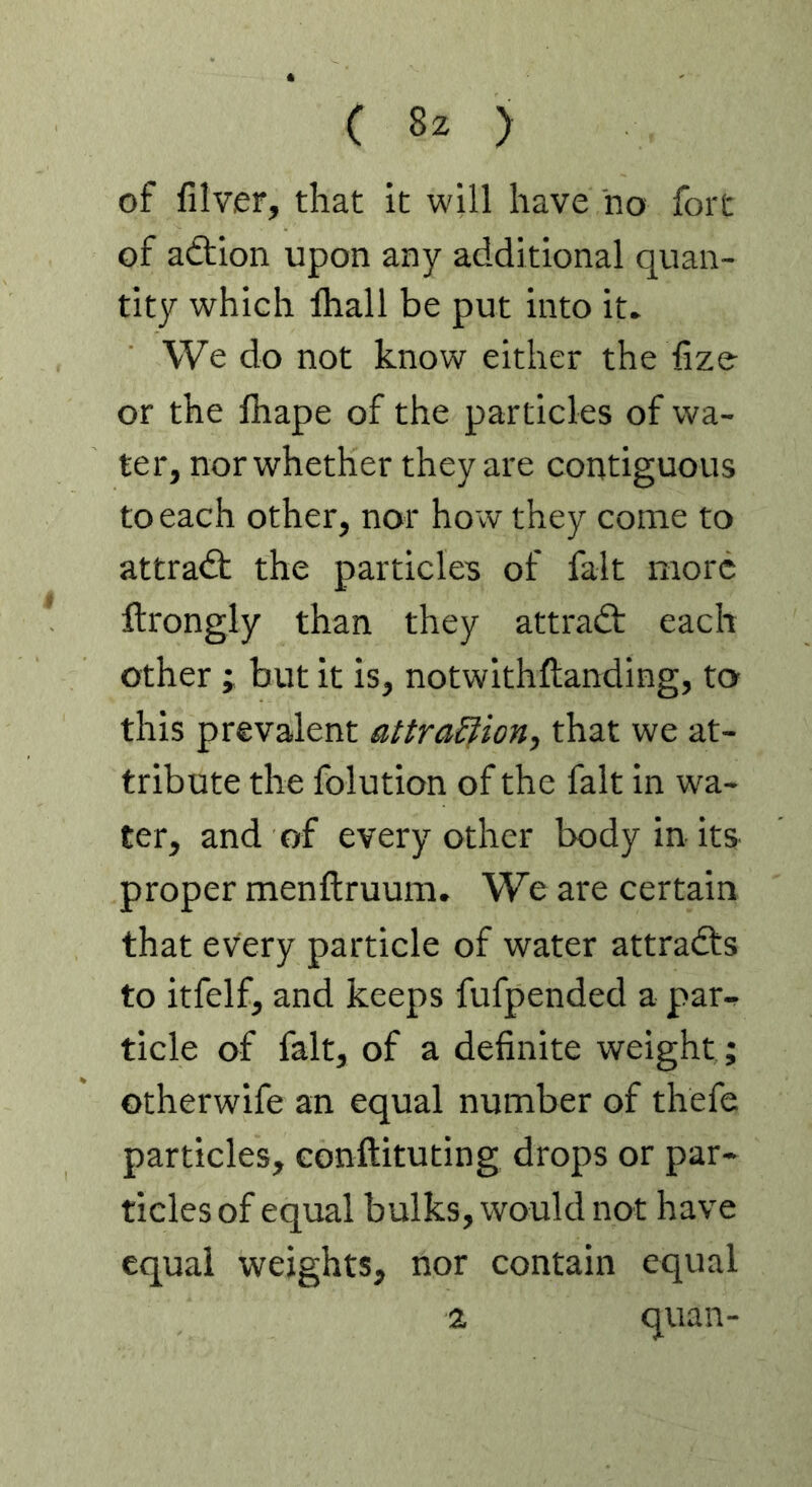 of filver, that it will have no fort of aition upon any additional quan- tity which lhall be put into it. We do not know either the hze or the lhape of the particles of wa- ter, nor whether they are contiguous to each other, nor ho w they come to attract the particles of fait more ftrongly than they attradt each other ; but it is, notwithftanding, to this prevalent attra&ion, that we at- tribute the folution of the fait in wa- ter, and of every other body in its proper menftruum. We are certain that every particle of water attracts to itfelf, and keeps fufpended a par- ticle of fait, of a definite weight ; otherwife an equal number of thefe particles, eonftituting drops or par- ticles of equal bulks, would not have equal weights, nor contain equal % quan-