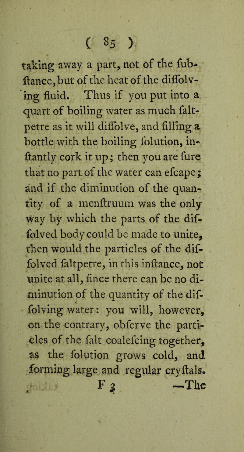 taking away a part, not of the fub- ftance,but of the heat of the diflblv- ing fluid. Thvis if you put into a quart of boiling water as much falt- petre as it will diflblve, and filling a bottle with the boiling folution, in- fliantly cork it up; then you are fure that no part of the water can efcape; and if the diminution of the quan- tity of a menftruum was the only way by which the parts of the dif- folved body could be made to unite, then would the particles of the dif- folved faltpetre, in this inftance, not unite at all, fince there can be no di- minution of the quantity of the dif- folving water: you will, however, on the contrary, obferve the parti- cles of the fait coalefcing together, as the folution grows cold, and forming large and regular cryflals. —The