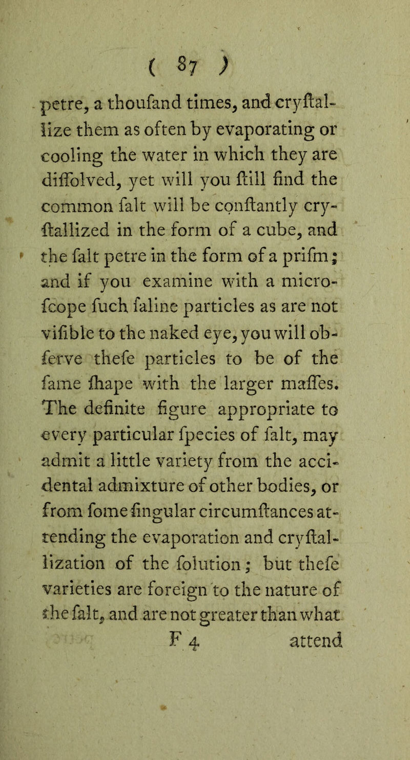 petre, a thoufand times, and cryftal- iize them as often by evaporating or cooling the water in which they are diffolved, yet will you ftill find the common fait will be conftantly cry- ftallized in the form of a cube, and ' the fait petre in the form of a prifm; and if you examine with a micro- fcope fuch faline particles as are not vifible to the naked eye, you will ob- ferve thefe particles to be of the fame lhape with the larger mafiTes. The definite figure appropriate to every particular fpecies of fait, may admit a little variety from the acci- dental admixture of other bodies, or from fome fingular circumftances at- tending the evaporation and cryftal- iization of the folution; but thefe varieties are foreign to the nature of the fait, and are not greater than what F 4 attend