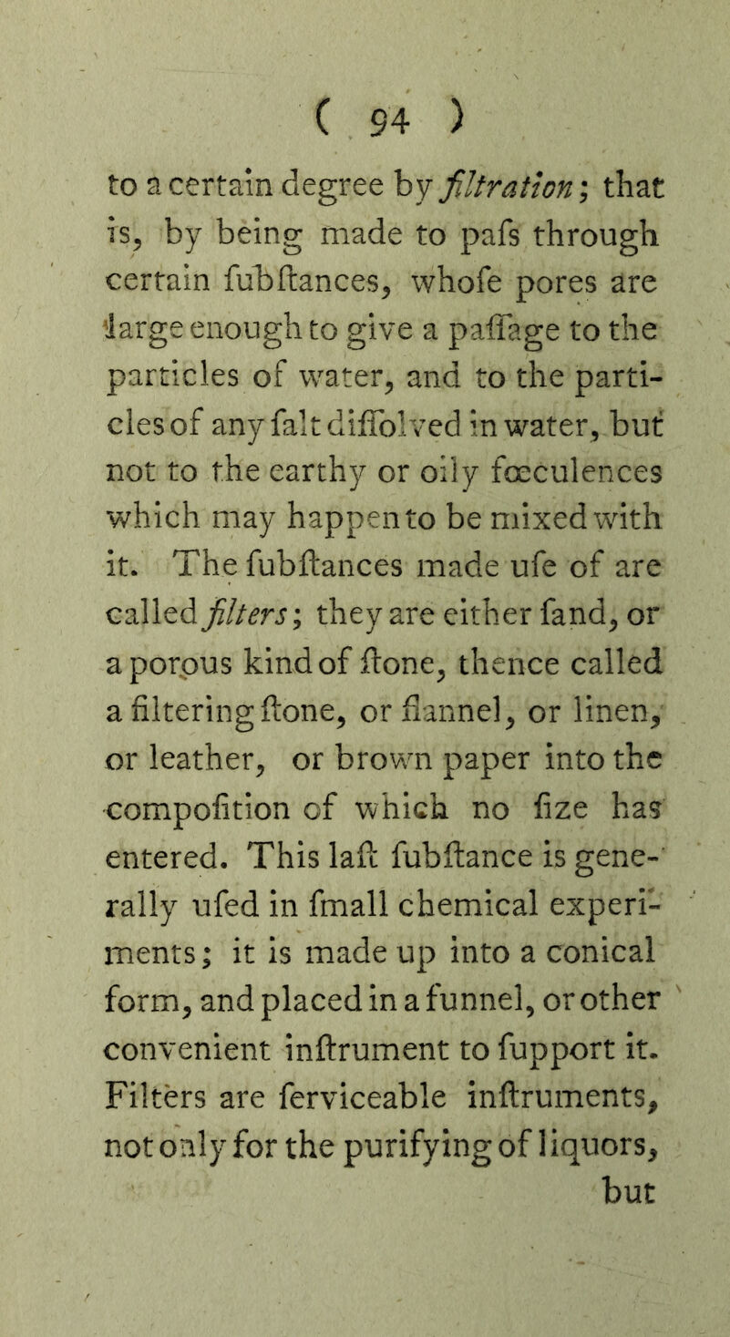 to a certain degree by filtrationthat is, by being made to pafs through certain fubftances, whofe pores are 'large enough to give a paffage to the particles of water, and to the parti- cles of any fait diffolved in water , but not to the earthy or oily foeculences which may happen to be mixed with it. The fubftances made ufe of are called filters’, they are either fand, or aporpus kind of ftone, thence called a filtering (tone, or flannel, or linen, or leather, or brown paper into the compofition of which no fize has entered. This lafl: fubftance is gene- rally ufed in fmall chemical experi- ments ; it is made up into a conical form, and placed in a funnel, or other convenient inftrument to fupport it. Filters are ferviceable inftruments, not only for the purifying of 1 iquors, but