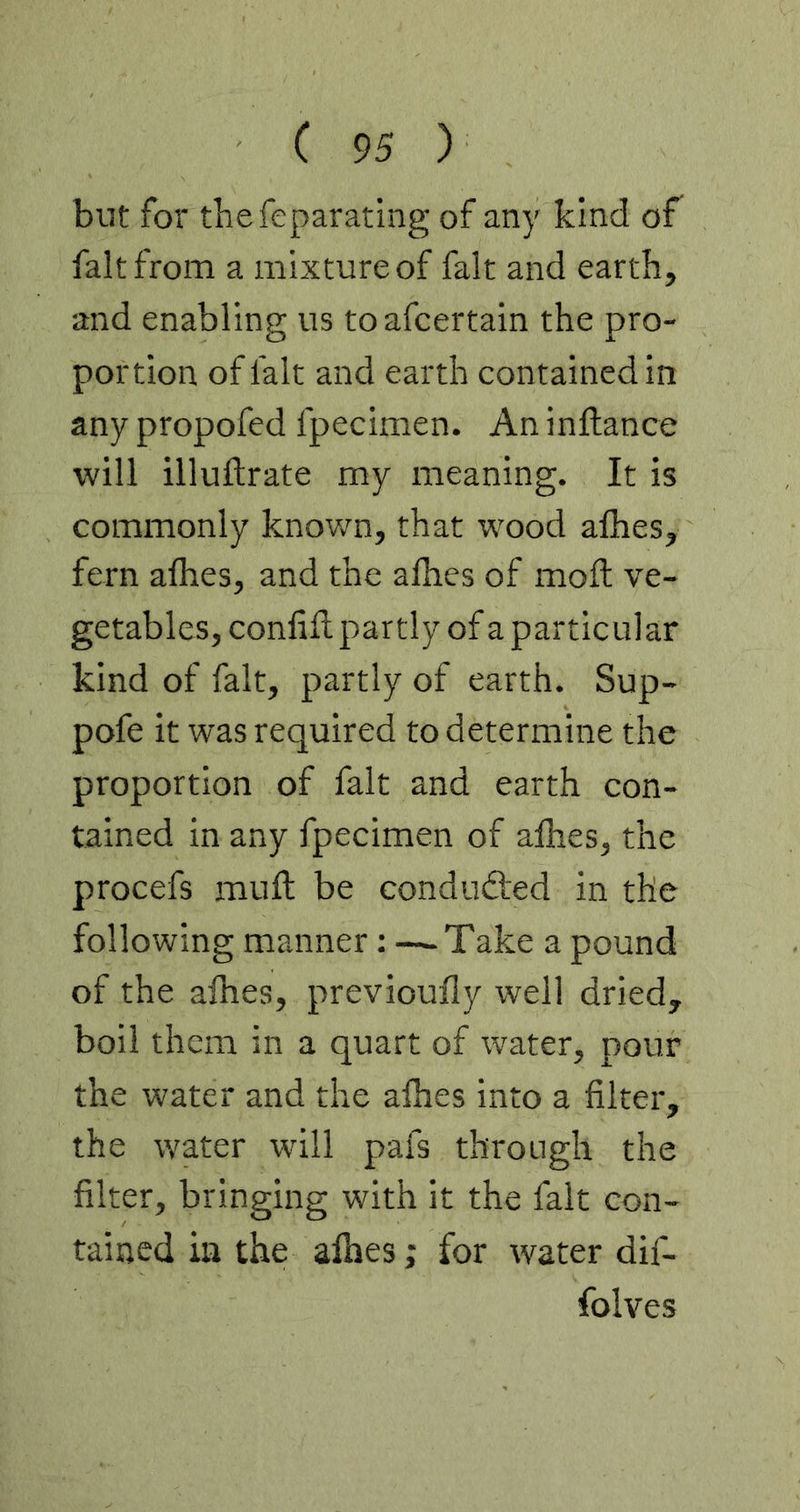 but for thefeparating of any kind of fait from a mixture of fait and earth, and enabling us toafcertain the pro- portion of fait and earth contained in any propofed fpecimen. An inftance will illuftrate my meaning. It is commonly known, that wood afhes, fern afhes, and the afhes of moft ve- getables, confifl partly of a particular kind of fait, partly of earth. Sup- pofe it was required to determine the proportion of fait and earth con- tained in any fpecimen of afhes, the procefs mufl be conduced in the following manner: —-Take a pound of the afhes, previoufly well dried, boil them in a quart of water, pour the water and the afhes into a filter, the water will pafs through the filter, bringing with it the fait con- tained in the alhes; for water dif- folves