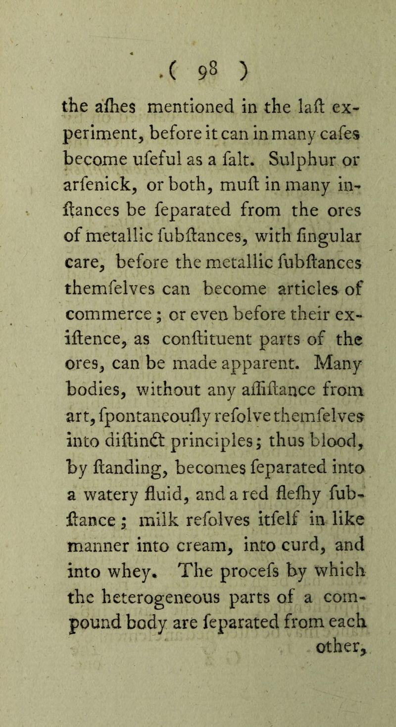 the aflies mentioned in the laft ex- periment, before it can in many cafes become ufeful as a fait. Sulphur or arfenick, or both, muft in many in- ffances be feparated from the ores of metallic fubdances, with lingular care, before the metallic fubftances themfelves can become articles of commerce; or even before their ex- iftence, as condiment parts of the ores, can be made apparent. Many bodies, without any aflidancc from art, fpontaneoufly refolve themfelves into didindt principles; thus blood, by danding, becomes feparated into a watery fluid, and a red flefhy fub- dance ; milk refolves itfelf in like manner into cream, into curd, and into whey. The procefs by which the heterogeneous parts of a com- pound body are feparated from each other,