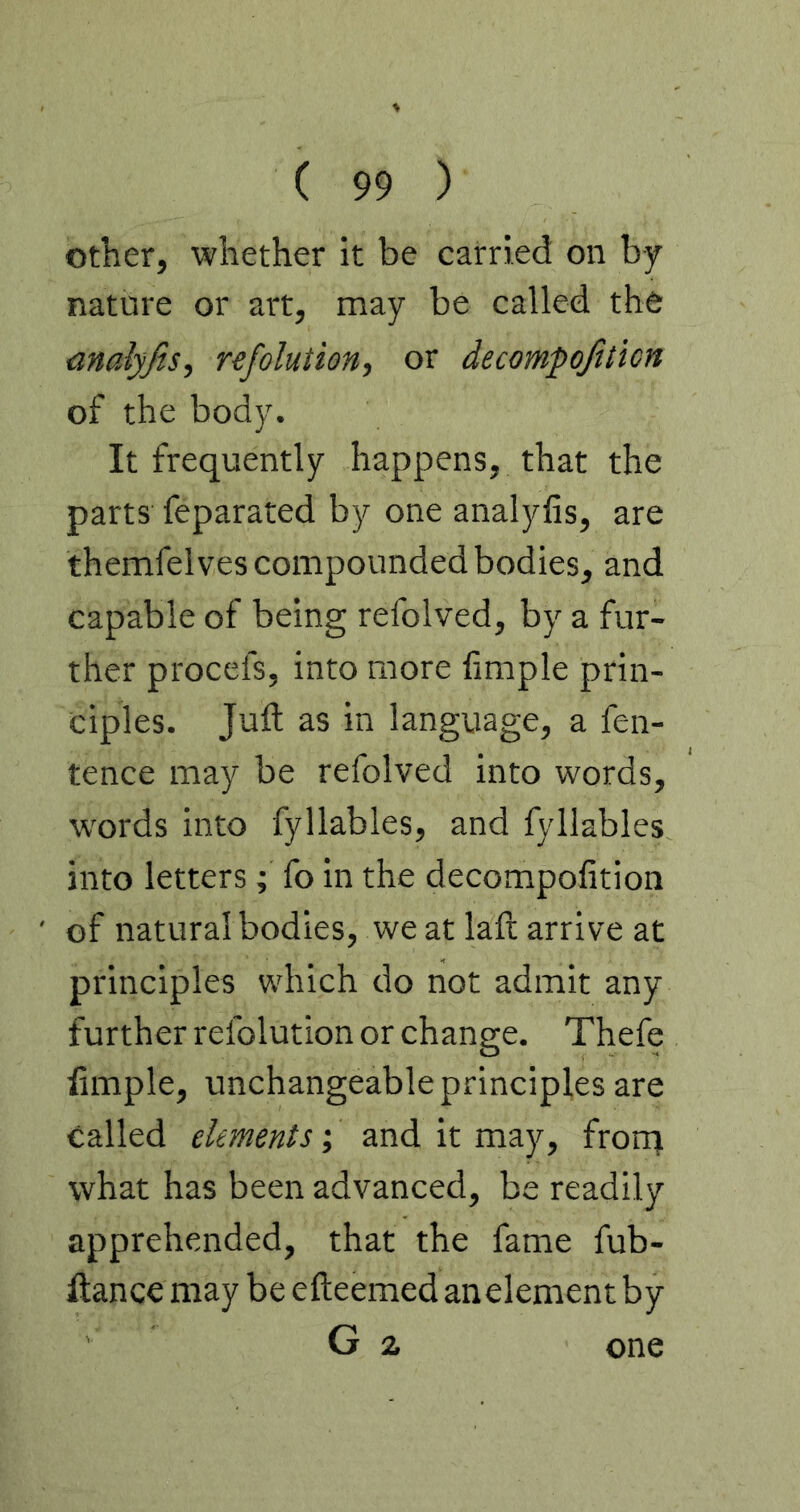 other, whether it be carried on by nature or art, may be called the nnalyjis, refolution, or decompojiticn of the body. It frequently happens, that the parts feparated by one analyfis, are themfelves compounded bodies, and capable of being refolved, by a fur- ther procefs, into more fimple prin- ciples. Juft as in language, a fen- tence may be refolved into words, words into fyllables, and fyllables into letters ; fo in the decompofition of natural bodies, we at laft arrive at principles which do not admit any further refolution or change. Thefe ftmple, unchangeable principles are called elements; and it may, frorrj what has been advanced, be readily apprehended, that the fame fub- ftance may be efteemed anelement by G 2 one