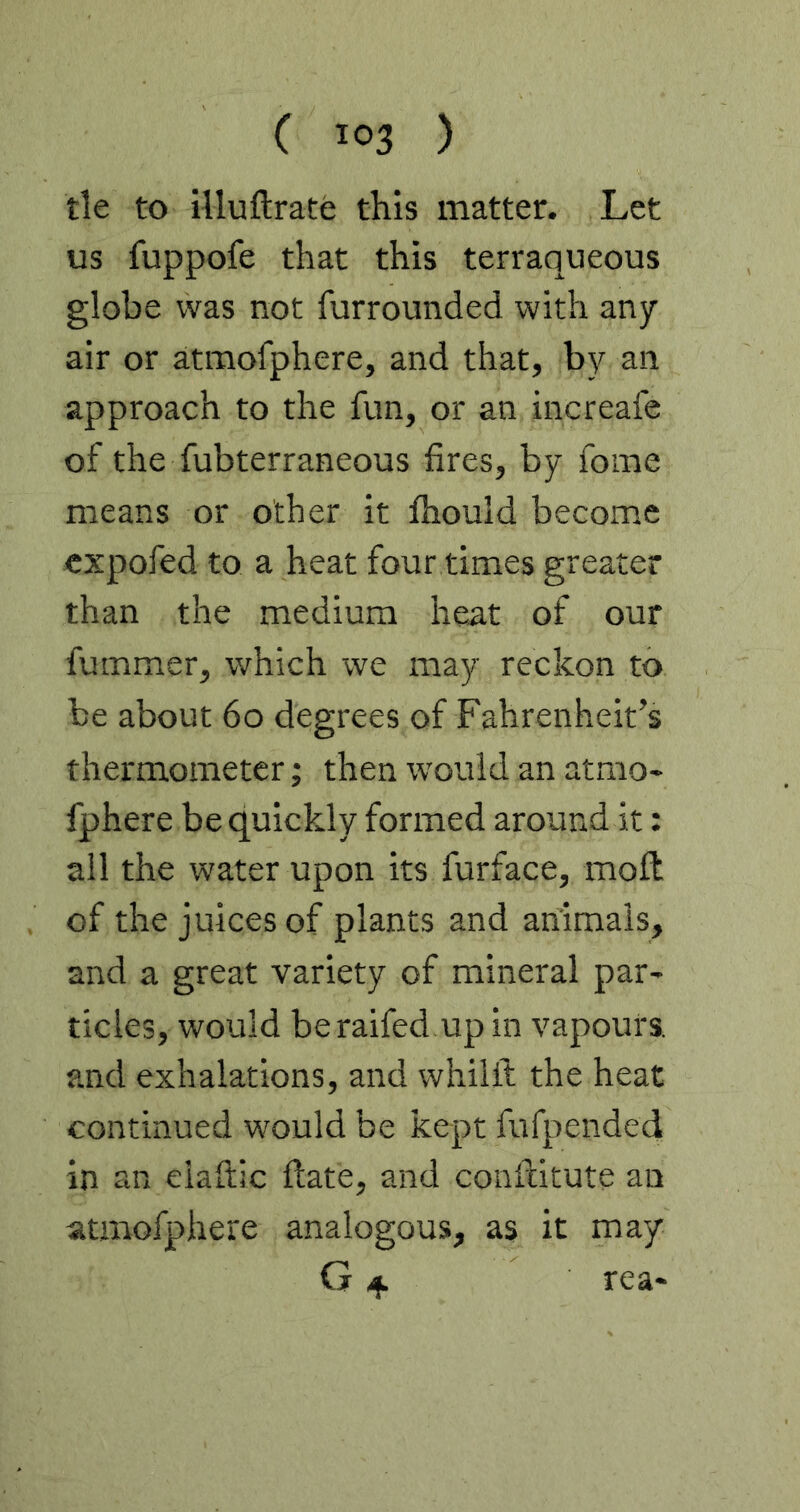 tie to iUuftrate this matter. Let us fuppofe that this terraqueous globe was not furrounded with any air or atmofphere, and that, by an approach to the fun, or an increafe of the fubterraneous fires, by fome means or other it fhould become cxpofed to a heat four times greater than the medium heat of our fummer, which we may reckon to be about 60 degrees of Fahrenheit’s thermometer; then would an atmo» fphere be quickly formed around it: all the water upon its furface, moil of the juices of plants and animals, and a great variety of mineral par- tides, would beraifed up in vapours, and exhalations, and whilft the heat continued would be kept fufpended in an elaftic Hate, and conftitute an atjnofphere analogous, as it may G 4 tea*