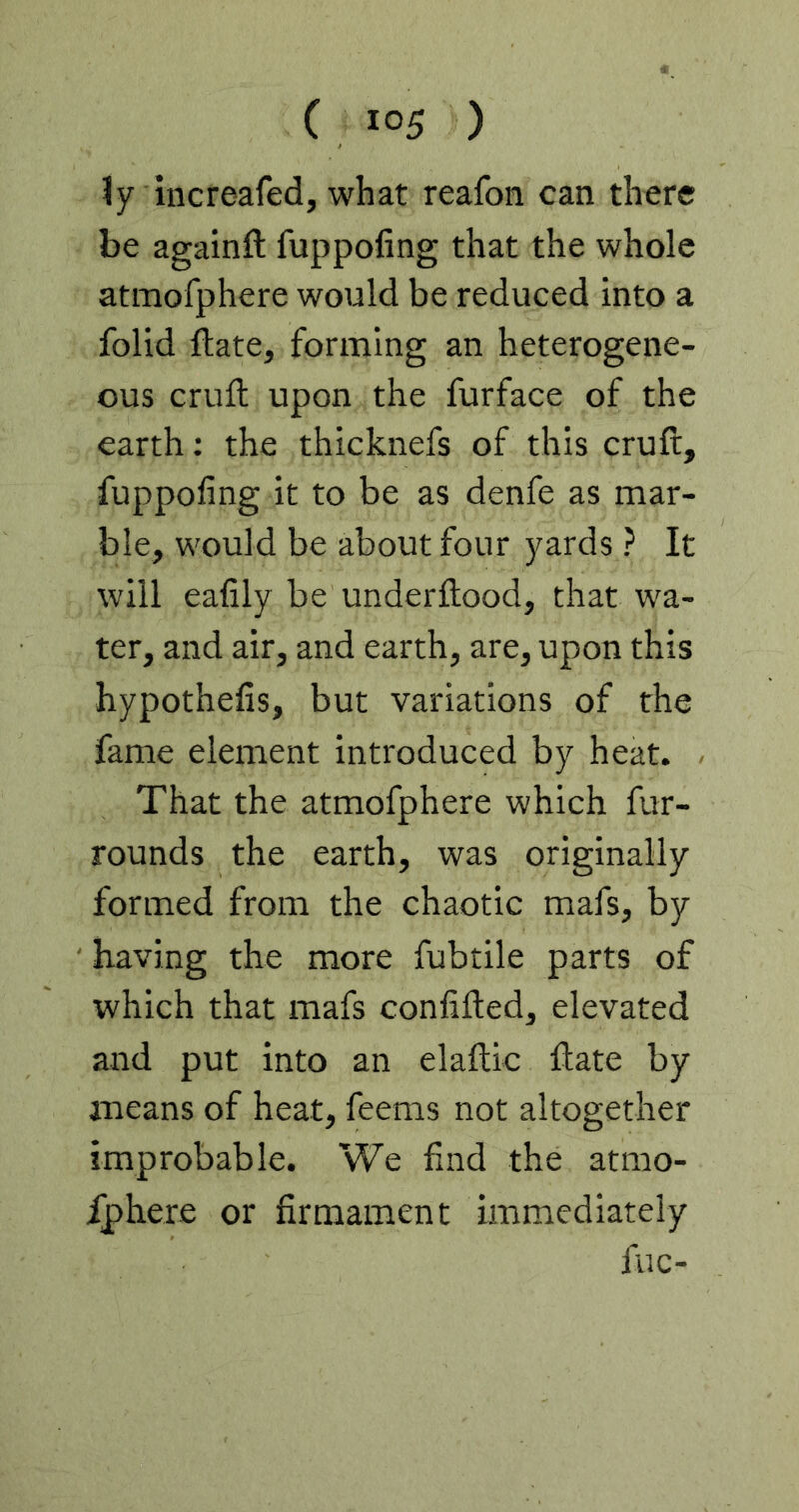 ly increafed, what reafon can there be againft fuppofing that the whole atmofphere would be reduced into a folid flate, forming an heterogene- ous cruft upon the furface of the earth: the thicknefs of this cruft, fuppofing it to be as denfe as mar- ble, would be about four yards ? It will eafily be underftood, that wa- ter, and air, and earth, are, upon this hypothefis, but variations of the fame element introduced by heat. That the atmofphere which fur- rounds the earth, was originally formed from the chaotic mafs, by having the more fubtile parts of which that mafs confifted, elevated and put into an elaftic ftate by means of heat, feems not altogether improbable. We find the atmo- ^here or firmament immediately flic-