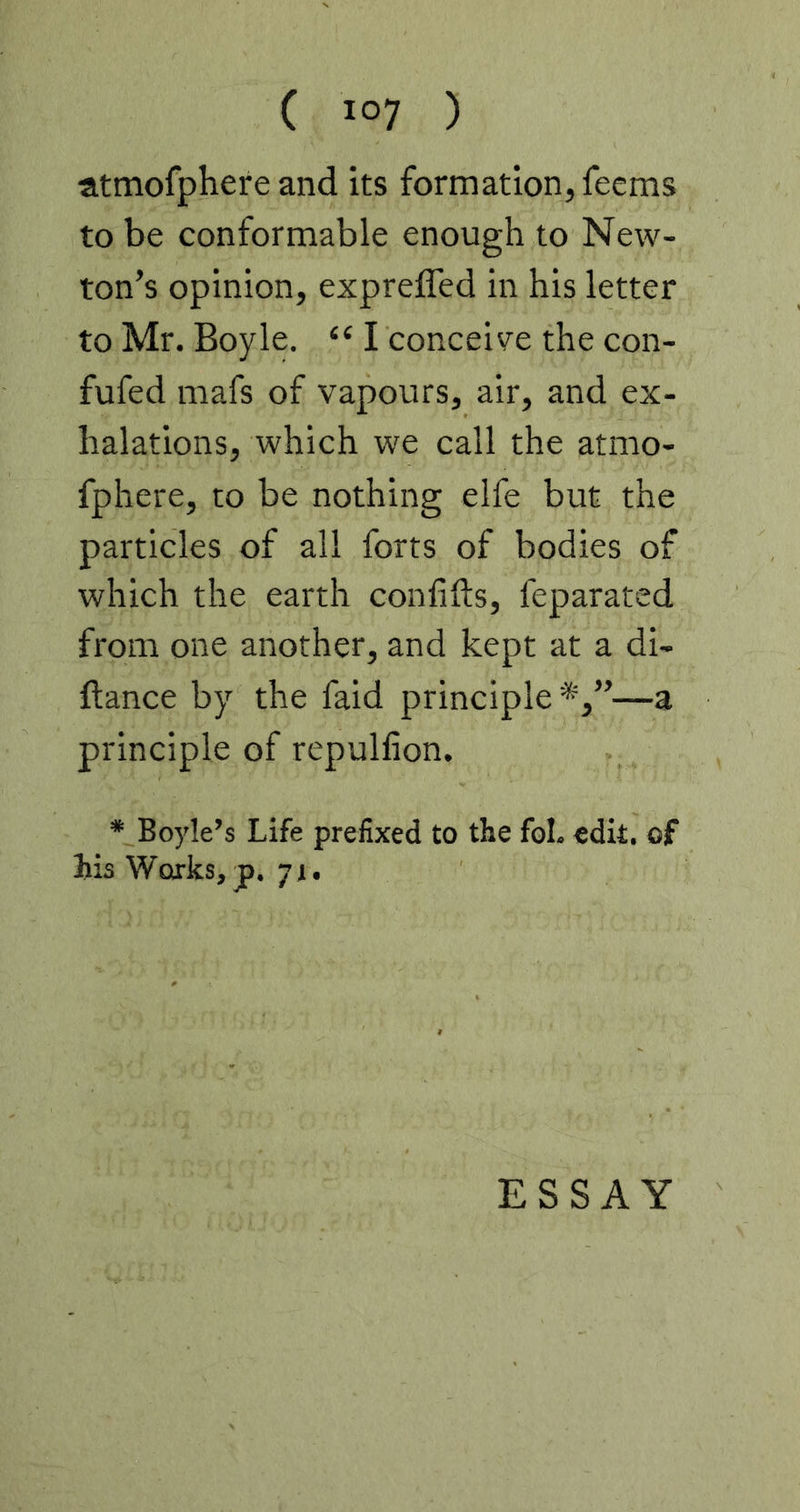 atmofphere and its formation, feems to be conformable enough to New- ton’s opinion, exprefled in his letter to Mr. Boyle. “ I conceive the con- fufed mafs of vapours, air, and ex- halations, which we call the atmo- fphere, to be nothing elfe but the particles of all forts of bodies of which the earth confifts, feparated from one another, and kept at a di- ftance by the faid principle *,”—a principle of repulfion. * Boyle’s Life prefixed to the fol. edit, of his Works, jp. 71. ESSAY