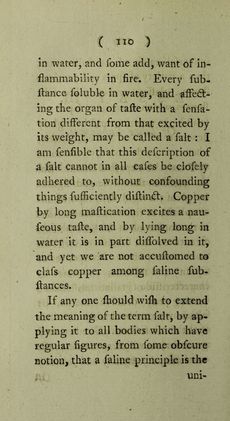 in water, and fome add, want of in- flammability in fire. Every fub- flance foluble in water, and afFedt- ing the organ of tafte with a fenfa- tion different from that excited by its weight, may be called a fait : I am fenfible that this defcription of a fait cannot in all cafes be clofely adhered to, without confounding things fufiiciently diftindt. Copper by long maftication excites a nau- feous tafte, and by lying long in water it is in part diffolved in it, and yet we are not accuftomed to clafs copper among faline fub- ftances. If any one fhould wifh to extend the meaning of the term fait, by ap- plying it to all bodies which have regular figures, from fome obfeure notion, that a faline principle is the uni-