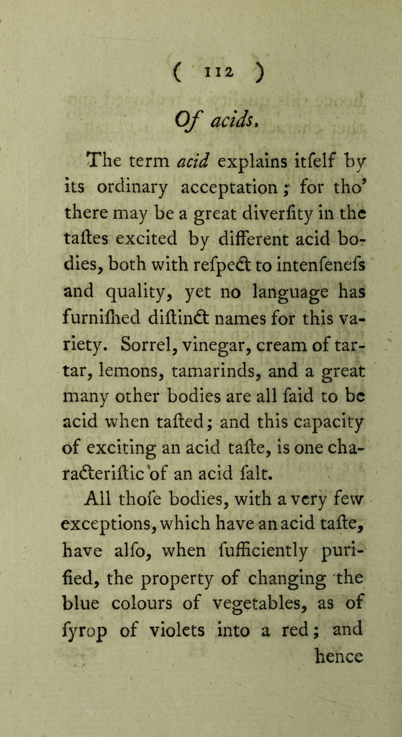 ( ) Of acids. The term acid explains itfelf by Its ordinary acceptation y for tho’ there may be a great diverlity in the taftes excited by different acid bo- dies, both with refpedt to intenfenefs and quality, yet no language has furniflied diflindt names for this va- riety. Sorrel, vinegar, cream of tar- tar, lemons, tamarinds, and a great many other bodies are all fald to be acid when tailed; and this capacity of exciting an acid tafte, is one cha- radteriftic of an aeid fait. All thofe bodies, with a very few exceptions, which have an acid tafte, have alfo, when fufficiently puri- fied, the property of changing the blue colours of vegetables, as of fyrop of violets into a red; and hence