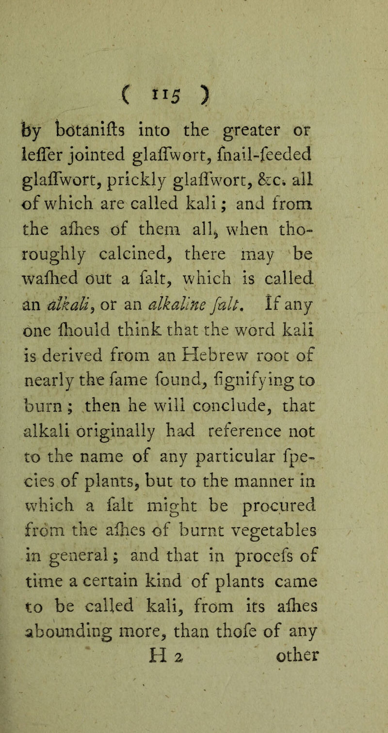 by botanifts into the greater or ieffer jointed glaffwort, fnail-feeded glaffwort, prickly glaflwort, &Ci all of which are called kali; and from the afhes of them alh when tho- roughly calcined, there may be walhed out a fait, which is called an alkali, or an alkaline fait. If any one fliould think that the word kali is derived from an Hebrew root of nearly the fame found, fignifying to burn ; then he will conclude, that alkali originally had reference not to the name of any particular fpe- cies of plants, but to the manner in which a fait might be procured from the alhes of burnt vegetables in general; and that in procefs of time a certain kind of plants came to be called kali, from its alhes abounding more, than thofe of any H 2 other